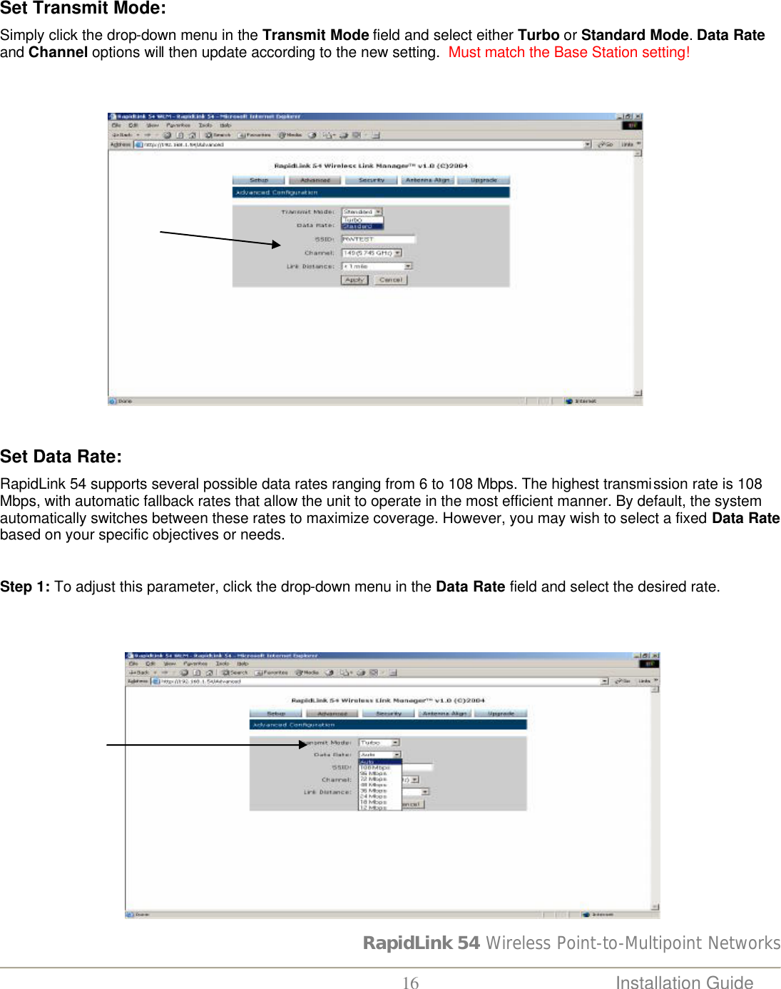 RapidLink 54 Wireless Point-to-Multipoint Networks  16 Installation Guide    Set Transmit Mode:  Simply click the drop-down menu in the Transmit Mode field and select either Turbo or Standard Mode. Data Rate and Channel options will then update according to the new setting.  Must match the Base Station setting!                                                             Set Data Rate:  RapidLink 54 supports several possible data rates ranging from 6 to 108 Mbps. The highest transmission rate is 108 Mbps, with automatic fallback rates that allow the unit to operate in the most efficient manner. By default, the system automatically switches between these rates to maximize coverage. However, you may wish to select a fixed Data Rate based on your specific objectives or needs.  Step 1: To adjust this parameter, click the drop-down menu in the Data Rate field and select the desired rate.                                  