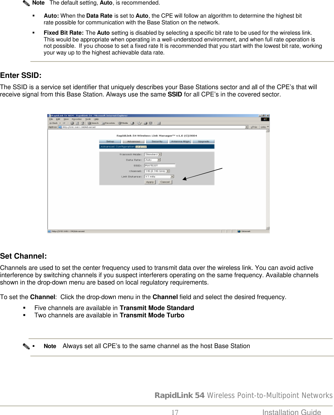 RapidLink 54 Wireless Point-to-Multipoint Networks  17 Installation Guide                         Note   The default setting, Auto, is recommended.  § Auto: When the Data Rate is set to Auto, the CPE will follow an algorithm to determine the highest bit rate possible for communication with the Base Station on the network.   § Fixed Bit Rate: The Auto setting is disabled by selecting a specific bit rate to be used for the wireless link.   This would be appropriate when operating in a well-understood environment, and when full rate operation is not possible.  If you choose to set a fixed rate It is recommended that you start with the lowest bit rate, working your way up to the highest achievable data rate.   Enter SSID:   The SSID is a service set identifier that uniquely describes your Base Stations sector and all of the CPE’s that will receive signal from this Base Station. Always use the same SSID for all CPE’s in the covered sector.                                                         Set Channel:  Channels are used to set the center frequency used to transmit data over the wireless link. You can avoid active interference by switching channels if you suspect interferers operating on the same frequency. Available channels shown in the drop-down menu are based on local regulatory requirements.   To set the Channel:  Click the drop-down menu in the Channel field and select the desired frequency. § Five channels are available in Transmit Mode Standard § Two channels are available in Transmit Mode Turbo    § Note    Always set all CPE’s to the same channel as the host Base Station    