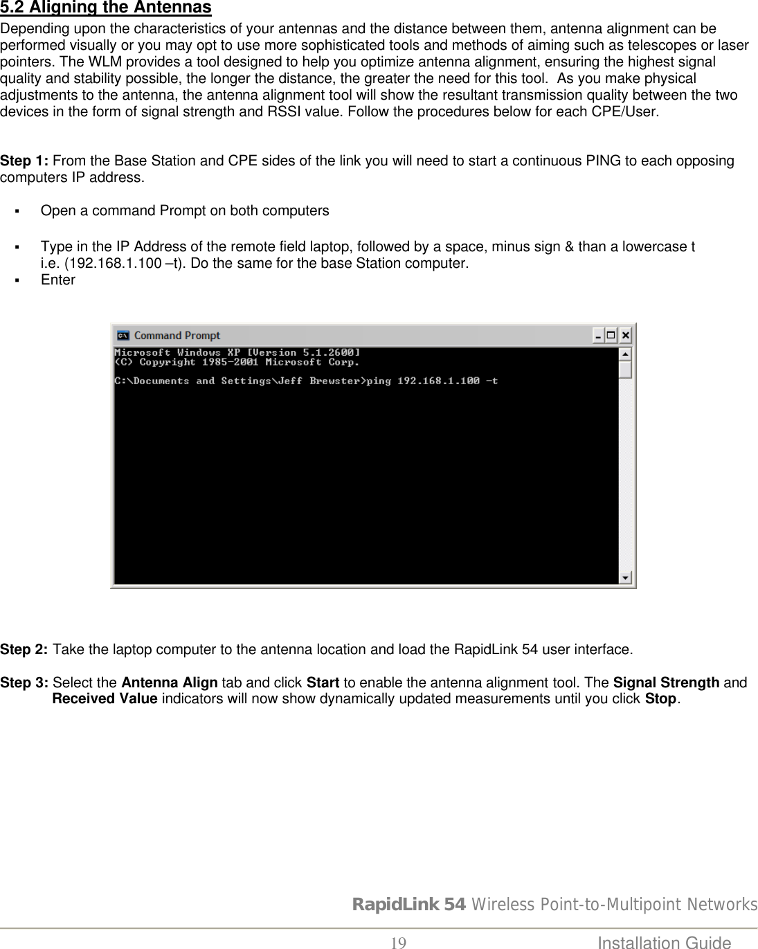RapidLink 54 Wireless Point-to-Multipoint Networks  19 Installation Guide    5.2 Aligning the Antennas Depending upon the characteristics of your antennas and the distance between them, antenna alignment can be performed visually or you may opt to use more sophisticated tools and methods of aiming such as telescopes or laser pointers. The WLM provides a tool designed to help you optimize antenna alignment, ensuring the highest signal quality and stability possible, the longer the distance, the greater the need for this tool.  As you make physical adjustments to the antenna, the antenna alignment tool will show the resultant transmission quality between the two devices in the form of signal strength and RSSI value. Follow the procedures below for each CPE/User.   Step 1: From the Base Station and CPE sides of the link you will need to start a continuous PING to each opposing computers IP address.    § Open a command Prompt on both computers   § Type in the IP Address of the remote field laptop, followed by a space, minus sign &amp; than a lowercase t              i.e. (192.168.1.100 –t). Do the same for the base Station computer. § Enter                              Step 2: Take the laptop computer to the antenna location and load the RapidLink 54 user interface.  Step 3: Select the Antenna Align tab and click Start to enable the antenna alignment tool. The Signal Strength and Received Value indicators will now show dynamically updated measurements until you click Stop.                                                