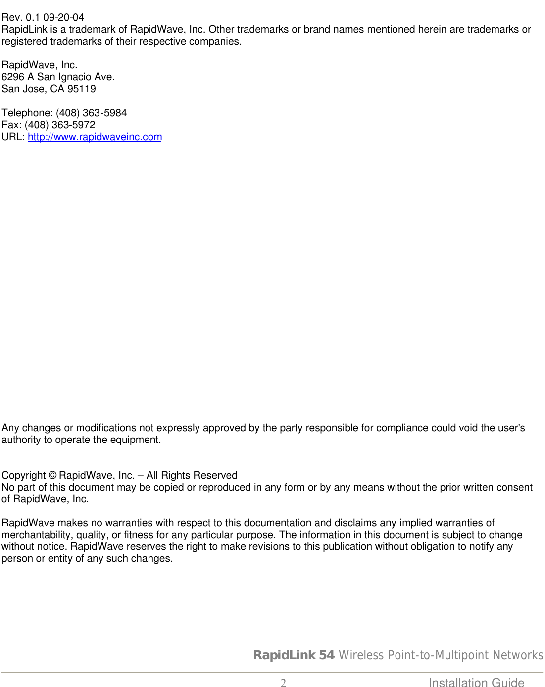 RapidLink 54 Wireless Point-to-Multipoint Networks  2 Installation Guide     Rev. 0.1 09-20-04 RapidLink is a trademark of RapidWave, Inc. Other trademarks or brand names mentioned herein are trademarks or registered trademarks of their respective companies.  RapidWave, Inc. 6296 A San Ignacio Ave. San Jose, CA 95119  Telephone: (408) 363-5984 Fax: (408) 363-5972 URL: http://www.rapidwaveinc.com                        Any changes or modifications not expressly approved by the party responsible for compliance could void the user&apos;s authority to operate the equipment.   Copyright © RapidWave, Inc. – All Rights Reserved No part of this document may be copied or reproduced in any form or by any means without the prior written consent of RapidWave, Inc.  RapidWave makes no warranties with respect to this documentation and disclaims any implied warranties of merchantability, quality, or fitness for any particular purpose. The information in this document is subject to change without notice. RapidWave reserves the right to make revisions to this publication without obligation to notify any person or entity of any such changes. 