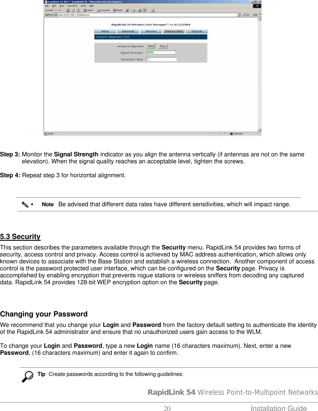 RapidLink 54 Wireless Point-to-Multipoint Networks  20 Installation Guide                               Step 3: Monitor the Signal Strength indicator as you align the antenna vertically (if antennas are not on the same elevation). When the signal quality reaches an acceptable level, tighten the screws.   Step 4: Repeat step 3 for horizontal alignment.   § Note   Be advised that different data rates have different sensitivities, which will impact range.                     5.3 Security   This section describes the parameters available through the Security menu. RapidLink 54 provides two forms of security, access control and privacy. Access control is achieved by MAC address authentication, which allows only known devices to associate with the Base Station and establish a wireless connection.  Another component of access control is the password protected user interface, which can be configured on the Security page. Privacy is accomplished by enabling encryption that prevents rogue stations or wireless sniffers from decoding any captured data. RapidLink 54 provides 128-bit WEP encryption option on the Security page.     Changing your Password  We recommend that you change your Login and Password from the factory default setting to authenticate the identity of the RapidLink 54 administrator and ensure that no unauthorized users gain access to the WLM.   To change your Login and Password, type a new Login name (16 characters maximum). Next, enter a new Password, (16 characters maximum) and enter it again to confirm.    Tip  Create passwords according to the following guidelines: 