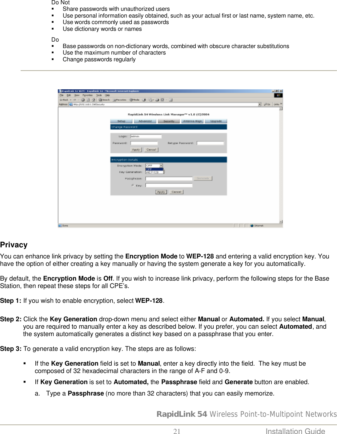 RapidLink 54 Wireless Point-to-Multipoint Networks  21 Installation Guide   Do Not § Share passwords with unauthorized users  § Use personal information easily obtained, such as your actual first or last name, system name, etc.  § Use words commonly used as passwords § Use dictionary words or names Do § Base passwords on non-dictionary words, combined with obscure character substitutions § Use the maximum number of characters  § Change passwords regularly                                                                                 Privacy  You can enhance link privacy by setting the Encryption Mode to WEP-128 and entering a valid encryption key. You have the option of either creating a key manually or having the system generate a key for you automatically.   By default, the Encryption Mode is Off. If you wish to increase link privacy, perform the following steps for the Base Station, then repeat these steps for all CPE’s.   Step 1: If you wish to enable encryption, select WEP-128.    Step 2: Click the Key Generation drop-down menu and select either Manual or Automated. If you select Manual, you are required to manually enter a key as described below. If you prefer, you can select Automated, and the system automatically generates a distinct key based on a passphrase that you enter.   Step 3: To generate a valid encryption key. The steps are as follows:  § If the Key Generation field is set to Manual, enter a key directly into the field.  The key must be composed of 32 hexadecimal characters in the range of A-F and 0-9. § If Key Generation is set to Automated, the Passphrase field and Generate button are enabled. a. Type a Passphrase (no more than 32 characters) that you can easily memorize.  