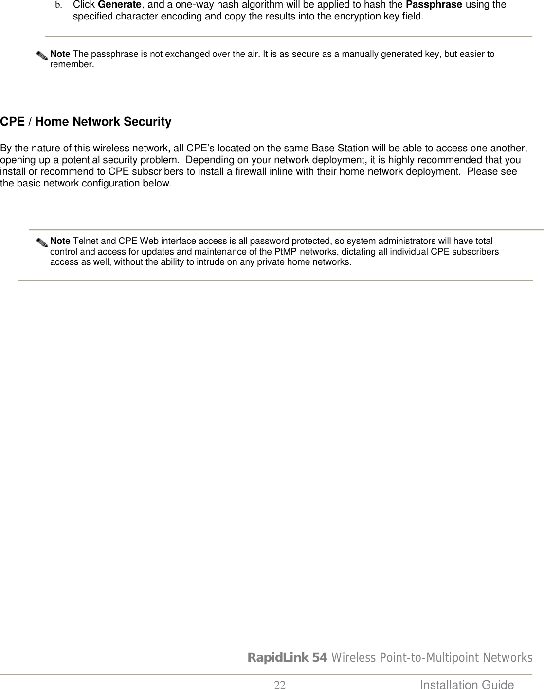 RapidLink 54 Wireless Point-to-Multipoint Networks  22 Installation Guide   b. Click Generate, and a one-way hash algorithm will be applied to hash the Passphrase using the specified character encoding and copy the results into the encryption key field.   Note The passphrase is not exchanged over the air. It is as secure as a manually generated key, but easier to remember.                         CPE / Home Network Security  By the nature of this wireless network, all CPE’s located on the same Base Station will be able to access one another, opening up a potential security problem.  Depending on your network deployment, it is highly recommended that you install or recommend to CPE subscribers to install a firewall inline with their home network deployment.  Please see the basic network configuration below.   Note Telnet and CPE Web interface access is all password protected, so system administrators will have total control and access for updates and maintenance of the PtMP networks, dictating all individual CPE subscribers access as well, without the ability to intrude on any private home networks.    