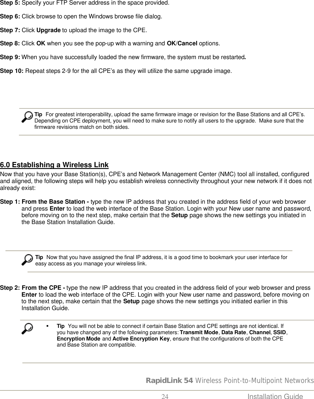 RapidLink 54 Wireless Point-to-Multipoint Networks  24 Installation Guide    Step 5: Specify your FTP Server address in the space provided.  Step 6: Click browse to open the Windows browse file dialog.                            Step 7: Click Upgrade to upload the image to the CPE.  Step 8: Click OK when you see the pop-up with a warning and OK/Cancel options.                           Step 9: When you have successfully loaded the new firmware, the system must be restarted.  Step 10: Repeat steps 2-9 for the all CPE’s as they will utilize the same upgrade image.                   Tip  For greatest interoperability, upload the same firmware image or revision for the Base Stations and all CPE’s.   Depending on CPE deployment, you will need to make sure to notify all users to the upgrade.  Make sure that the firmware revisions match on both sides.     6.0 Establishing a Wireless Link Now that you have your Base Station(s), CPE’s and Network Management Center (NMC) tool all installed, configured and aligned, the following steps will help you establish wireless connectivity throughout your new network if it does not already exist:  Step 1: From the Base Station - type the new IP address that you created in the address field of your web browser and press Enter to load the web interface of the Base Station. Login with your New user name and password, before moving on to the next step, make certain that the Setup page shows the new settings you initiated in the Base Station Installation Guide.                                Tip  Now that you have assigned the final IP address, it is a good time to bookmark your user interface for  easy access as you manage your wireless link.     Step 2: From the CPE - type the new IP address that you created in the address field of your web browser and press Enter to load the web interface of the CPE. Login with your New user name and password, before moving on to the next step, make certain that the Setup page shows the new settings you initiated earlier in this Installation Guide.   § Tip  You will not be able to connect if certain Base Station and CPE settings are not identical. If you have changed any of the following parameters: Transmit Mode, Data Rate, Channel, SSID, Encryption Mode and Active Encryption Key, ensure that the configurations of both the CPE and Base Station are compatible.     