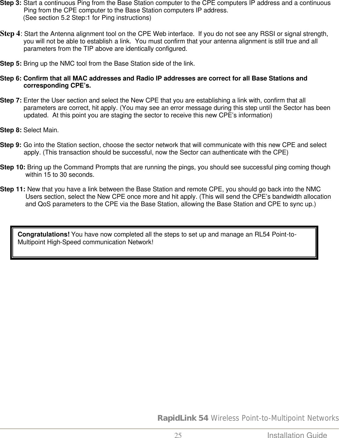 RapidLink 54 Wireless Point-to-Multipoint Networks  25 Installation Guide   Step 3: Start a continuous Ping from the Base Station computer to the CPE computers IP address and a continuous                Ping from the CPE computer to the Base Station computers IP address.              (See section 5.2 Step:1 for Ping instructions)  Step 4: Start the Antenna alignment tool on the CPE Web interface.  If you do not see any RSSI or signal strength,               you will not be able to establish a link.  You must confirm that your antenna alignment is still true and all               parameters from the TIP above are identically configured.  Step 5: Bring up the NMC tool from the Base Station side of the link.  Step 6: Confirm that all MAC addresses and Radio IP addresses are correct for all Base Stations and               corresponding CPE’s.  Step 7: Enter the User section and select the New CPE that you are establishing a link with, confirm that all               parameters are correct, hit apply. (You may see an error message during this step until the Sector has been               updated.  At this point you are staging the sector to receive this new CPE’s information)  Step 8: Select Main.  Step 9: Go into the Station section, choose the sector network that will communicate with this new CPE and select               apply. (This transaction should be successful, now the Sector can authenticate with the CPE)  Step 10: Bring up the Command Prompts that are running the pings, you should see successful ping coming though                within 15 to 30 seconds.  Step 11: New that you have a link between the Base Station and remote CPE, you should go back into the NMC                Users section, select the New CPE once more and hit apply. (This will send the CPE’s bandwidth allocation                and QoS parameters to the CPE via the Base Station, allowing the Base Station and CPE to sync up.)   Congratulations! You have now completed all the steps to set up and manage an RL54 Point-to-Multipoint High-Speed communication Network! 