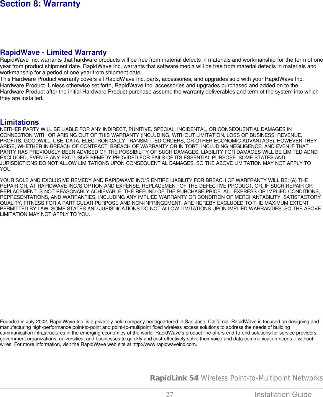 RapidLink 54 Wireless Point-to-Multipoint Networks  27 Installation Guide     Section 8: Warranty     RapidWave - Limited Warranty RapidWave Inc. warrants that hardware products will be free from material defects in materials and workmanship for the term of one year from product shipment date. RapidWave Inc. warrants that software media will be free from material defects in materials and workmanship for a period of one year from shipment date.  This Hardware Product warranty covers all RapidWave Inc. parts, accessories, and upgrades sold with your RapidWave Inc. Hardware Product. Unless otherwise set forth, RapidWave Inc. accessories and upgrades purchased and added on to the Hardware Product after the initial Hardware Product purchase assume the warranty deliverables and term of the system into which they are installed.    Limitations NEITHER PARTY WILL BE LIABLE FOR ANY INDIRECT, PUNITIVE, SPECIAL, INCIDENTAL, OR CONSEQUENTIAL DAMAGES IN CONNECTION WITH OR ARISING OUT OF THIS WARRANTY (INCLUDING, WITHOUT LIMITATION, LOSS OF BUSINESS, REVENUE, PROFITS, GOODWILL, USE, DATA, ELECTRONICALLY TRANSMITTED ORDERS, OR OTHER ECONOMIC ADVANTAGE), HOWEVER THEY ARISE, WHETHER IN BREACH OF CONTRACT, BREACH OF WARRANTY OR IN TORT, INCLUDING NEGLIGENCE, AND EVEN IF THAT PARTY HAS PREVIOUSLY BEEN ADVISED OF THE POSSIBILITY OF SUCH DAMAGES. LIABILITY FOR DAMAGES WILL BE LIMITED ADND EXCLUDED, EVEN IF ANY EXCLUSIVE REMEDY PROVIDED FOR FAILS OF ITS ESSENTIAL PURPOSE. SOME STATES AND JURISDICTIONS DO NOT ALLOW LIMITATIONS UPON CONSEQUENTIAL DAMAGES, SO THE ABOVE LIMITATION MAY NOT APPLY TO YOU.   YOUR SOLE AND EXCLUSIVE REMEDY AND RAPIDWAVE INC.&apos;S ENTIRE LIABILITY FOR BREACH OF WARFRANTY WILL BE: (A) THE REPAIR OR, AT RAPIDWAVE INC.&apos;S OPTION AND EXPENSE, REPLACEMENT OF THE DEFECTIVE PRODUCT, OR, IF SUCH REPAIR OR REPLACEMENT IS NOT REASONABLY ACHIEVABLE, THE REFUND OF THE PURCHASE PRICE. ALL EXPRESS OR IMPLIED CONDITIONS, REPRESENTATIONS, AND WARRANTIES, INCLUDING ANY IMPLIED WARRANTY OR CONDITION OF MERCHANTABILITY, SATISFACTORY QUALITY, FITNESS FOR A PARTICULAR PURPOSE AND NON-INFRINGEMENT, ARE HEREBY EXCLUDED TO THE MAXIMUM EXTENT PERMITTED BY LAW. SOME STATES AND JURISDICATIONS DO NOT ALLOW LIMITATIONS UPON IMPLIED WARRANTIES, SO THE ABOVE LIMITATION MAY NOT APPLY TO YOU.                    Founded in July 2002, RapidWave Inc. is a privately held company headquartered in San Jose, California. RapidWave is focused on designing and manufacturing high-performance point-to-point and point-to-multipoint fixed wireless access solutions to address the needs of building communication infrastructures in the emerging economies of the world. RapidWave’s product line offers end-to-end solutions for service providers, government organizations, universities, and businesses to quickly and cost-effectively solve their voice and data communication needs – without wires. For more information, visit the RapidWave web site at http://www.rapidwaveinc.com.  