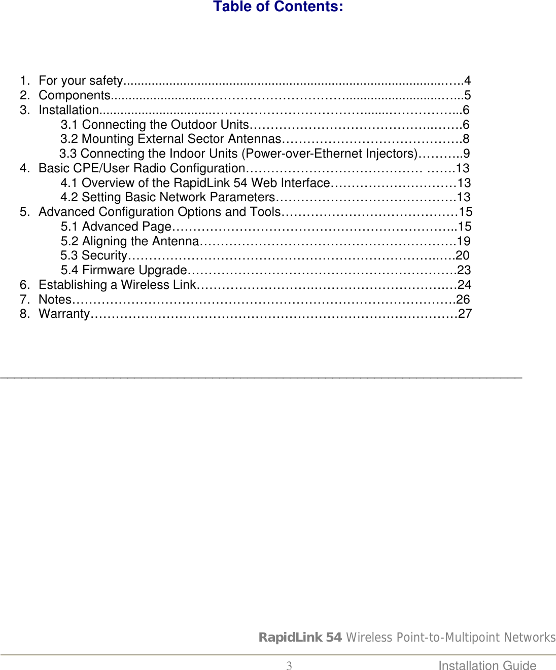 RapidLink 54 Wireless Point-to-Multipoint Networks  3 Installation Guide                                                 Table of Contents:       1. For your safety...........................................................................................…..4  2. Components...........................……………………………...........................…...5 3. Installation................................……………………………….......……………...6                  3.1 Connecting the Outdoor Units……………………………………..…….6                  3.2 Mounting External Sector Antennas…………………………………….8      3.3 Connecting the Indoor Units (Power-over-Ethernet Injectors)………..9 4. Basic CPE/User Radio Configuration…………………………………… …….13                  4.1 Overview of the RapidLink 54 Web Interface…………………………13                  4.2 Setting Basic Network Parameters…………………………………….13 5. Advanced Configuration Options and Tools……………………………………15                  5.1 Advanced Page…………………………………………………………..15                  5.2 Aligning the Antenna…………………………………………………….19                    5.3 Security………………………………………………………………..….20                  5.4 Firmware Upgrade……………………………………………………….23 6. Establishing a Wireless Link……………………….………………………….…24 7. Notes……………………………………………………………………………….26 8. Warranty……………………………………………………………………………27    __________________________________________________________________________                     