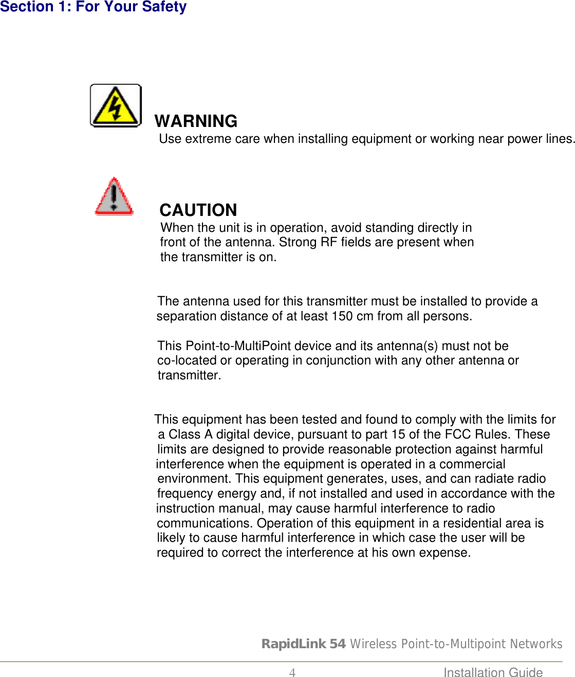 RapidLink 54 Wireless Point-to-Multipoint Networks  4 Installation Guide        Section 1: For Your Safety                     WARNING              Use extreme care when installing equipment or working near power lines.                                                                                        CAUTION          When the unit is in operation, avoid standing directly in         front of the antenna. Strong RF fields are present when         the transmitter is on.                                                    The antenna used for this transmitter must be installed to provide a                                               separation distance of at least 150 cm from all persons.                                                    This Point-to-MultiPoint device and its antenna(s) must not be                                              co-located or operating in conjunction with any other antenna or                                               transmitter.   This equipment has been tested and found to comply with the limits for                                               a Class A digital device, pursuant to part 15 of the FCC Rules. These                                               limits are designed to provide reasonable protection against harmful                                              interference when the equipment is operated in a commercial                                              environment. This equipment generates, uses, and can radiate radio                                              frequency energy and, if not installed and used in accordance with the                                               instruction manual, may cause harmful interference to radio                                              communications. Operation of this equipment in a residential area is                                               likely to cause harmful interference in which case the user will be        required to correct the interference at his own expense.      