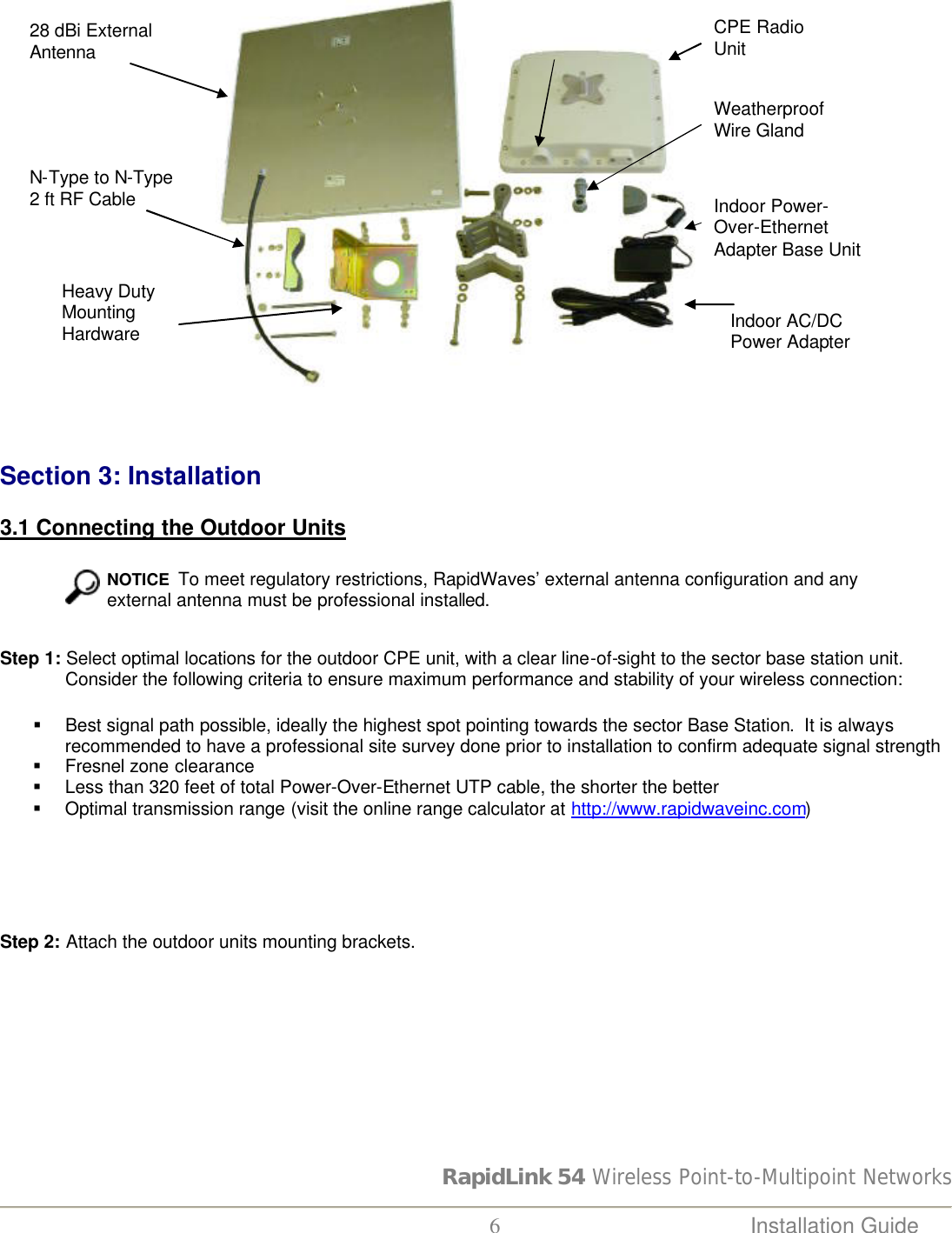 RapidLink 54 Wireless Point-to-Multipoint Networks  6 Installation Guide       Section 3: Installation  3.1 Connecting the Outdoor Units    NOTICE  To meet regulatory restrictions, RapidWaves’ external antenna configuration and any external antenna must be professional installed. Step 1: Select optimal locations for the outdoor CPE unit, with a clear line-of-sight to the sector base station unit. Consider the following criteria to ensure maximum performance and stability of your wireless connection: § Best signal path possible, ideally the highest spot pointing towards the sector Base Station.  It is always recommended to have a professional site survey done prior to installation to confirm adequate signal strength § Fresnel zone clearance § Less than 320 feet of total Power-Over-Ethernet UTP cable, the shorter the better § Optimal transmission range (visit the online range calculator at http://www.rapidwaveinc.com)      Step 2: Attach the outdoor units mounting brackets.  Weatherproof Wire Gland Indoor Power-Over-Ethernet Adapter Base Unit Indoor AC/DC Power Adapter 28 dBi External Antenna N-Type to N-Type 2 ft RF Cable Heavy Duty Mounting Hardware CPE Radio Unit 