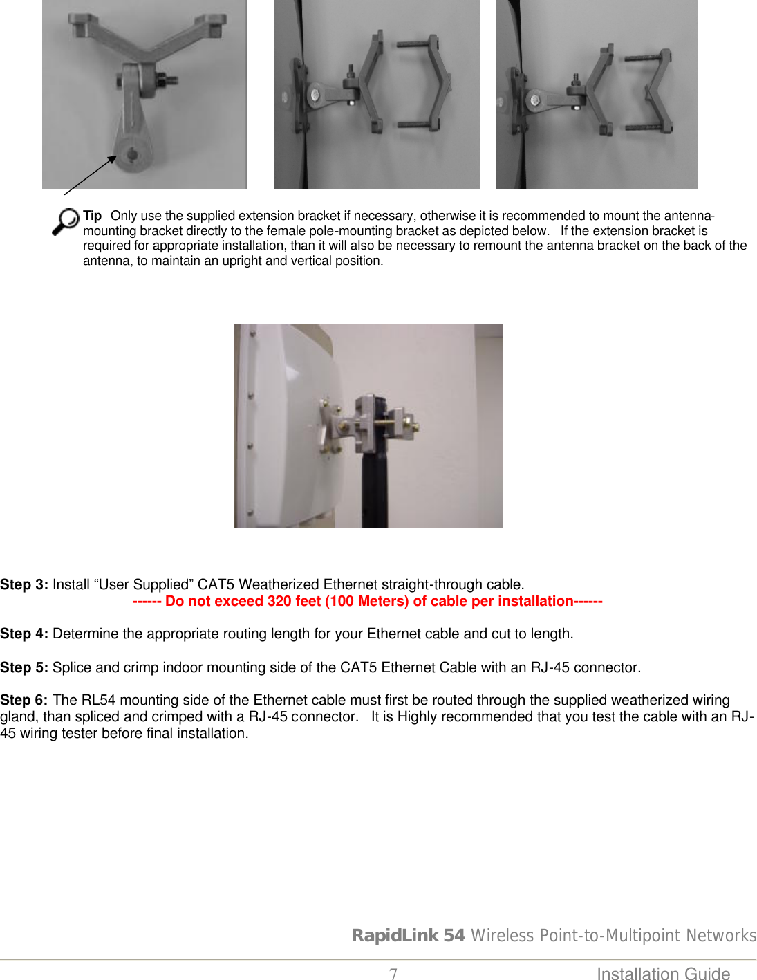 RapidLink 54 Wireless Point-to-Multipoint Networks  7 Installation Guide                                                                                                                                                           Tip  Only use the supplied extension bracket if necessary, otherwise it is recommended to mount the antenna-mounting bracket directly to the female pole-mounting bracket as depicted below.   If the extension bracket is required for appropriate installation, than it will also be necessary to remount the antenna bracket on the back of the antenna, to maintain an upright and vertical position.                                                                                          Step 3: Install “User Supplied” CAT5 Weatherized Ethernet straight-through cable.                                   ------ Do not exceed 320 feet (100 Meters) of cable per installation------  Step 4: Determine the appropriate routing length for your Ethernet cable and cut to length.  Step 5: Splice and crimp indoor mounting side of the CAT5 Ethernet Cable with an RJ-45 connector.  Step 6: The RL54 mounting side of the Ethernet cable must first be routed through the supplied weatherized wiring gland, than spliced and crimped with a RJ-45 connector.   It is Highly recommended that you test the cable with an RJ-45 wiring tester before final installation.   