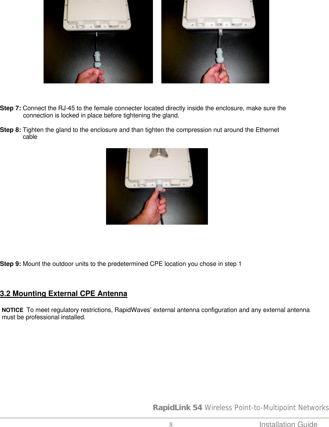 RapidLink 54 Wireless Point-to-Multipoint Networks  8 Installation Guide                                       Step 7: Connect the RJ-45 to the female connecter located directly inside the enclosure, make sure the               connection is locked in place before tightening the gland.  Step 8: Tighten the gland to the enclosure and than tighten the compression nut around the Ethernet                cable                                                                                                                                      Step 9: Mount the outdoor units to the predetermined CPE location you chose in step 1    3.2 Mounting External CPE Antenna  NOTICE  To meet regulatory restrictions, RapidWaves’ external antenna configuration and any external antenna must be professional installed.   