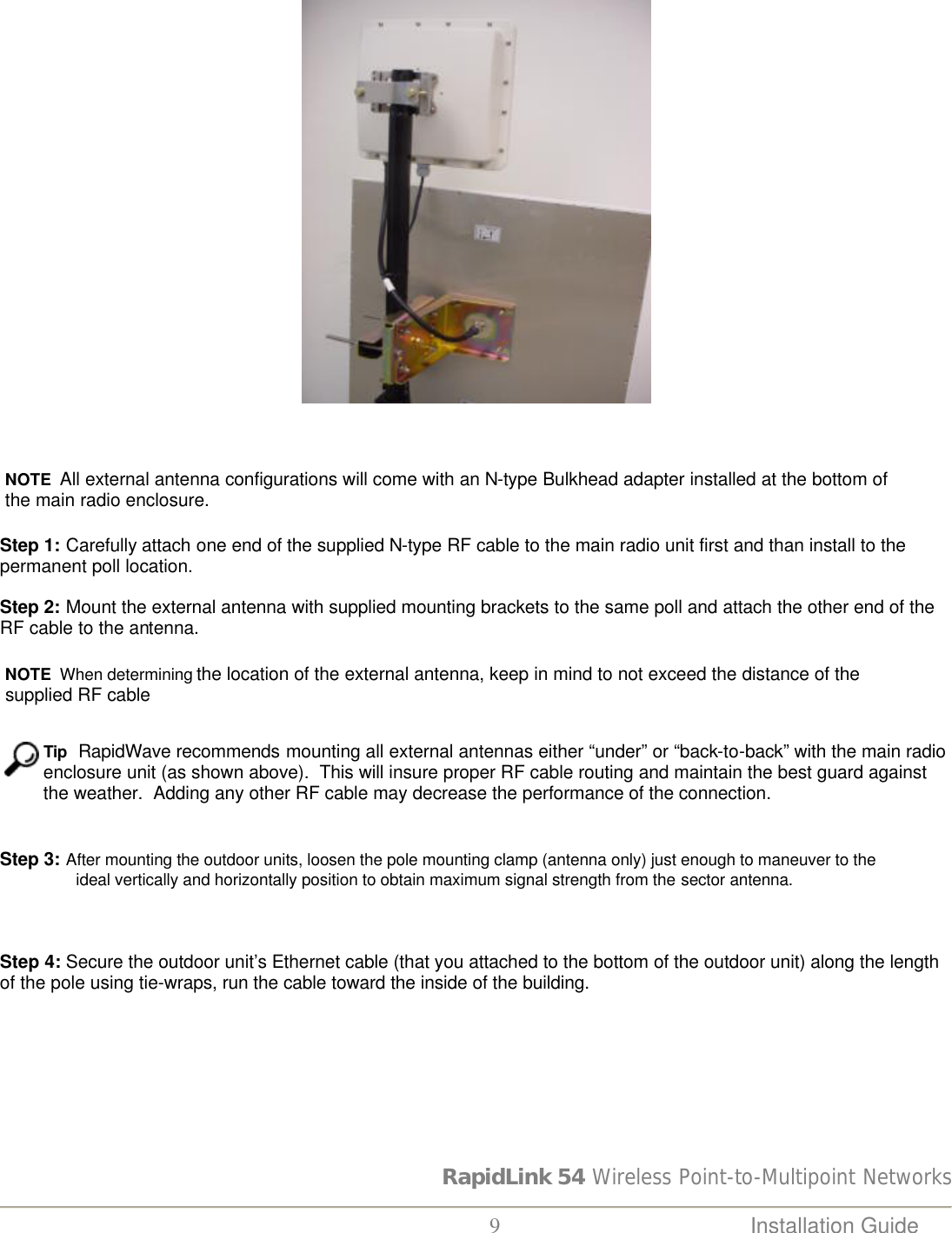 RapidLink 54 Wireless Point-to-Multipoint Networks  9 Installation Guide       NOTE  All external antenna configurations will come with an N-type Bulkhead adapter installed at the bottom of the main radio enclosure.    Step 1: Carefully attach one end of the supplied N-type RF cable to the main radio unit first and than install to the permanent poll location.     Step 2: Mount the external antenna with supplied mounting brackets to the same poll and attach the other end of the RF cable to the antenna.    NOTE  When determining the location of the external antenna, keep in mind to not exceed the distance of the supplied RF cable    Tip  RapidWave recommends mounting all external antennas either “under” or “back-to-back” with the main radio enclosure unit (as shown above).  This will insure proper RF cable routing and maintain the best guard against the weather.  Adding any other RF cable may decrease the performance of the connection.   Step 3: After mounting the outdoor units, loosen the pole mounting clamp (antenna only) just enough to maneuver to the                      ideal vertically and horizontally position to obtain maximum signal strength from the sector antenna.      Step 4: Secure the outdoor unit’s Ethernet cable (that you attached to the bottom of the outdoor unit) along the length of the pole using tie-wraps, run the cable toward the inside of the building.   