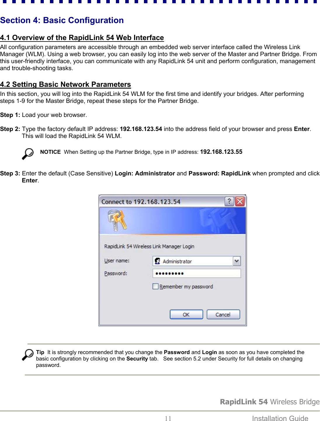 RapidLink 54 Wireless Bridge  11  Installation Guide   Section 4: Basic Configuration  4.1 Overview of the RapidLink 54 Web Interface All configuration parameters are accessible through an embedded web server interface called the Wireless Link Manager (WLM). Using a web browser, you can easily log into the web server of the Master and Partner Bridge. From this user-friendly interface, you can communicate with any RapidLink 54 unit and perform configuration, management and trouble-shooting tasks.   4.2 Setting Basic Network Parameters In this section, you will log into the RapidLink 54 WLM for the first time and identify your bridges. After performing steps 1-9 for the Master Bridge, repeat these steps for the Partner Bridge.  Step 1: Load your web browser.  Step 2: Type the factory default IP address: 192.168.123.54 into the address field of your browser and press Enter. This will load the RapidLink 54 WLM.   NOTICE  When Setting up the Partner Bridge, type in IP address: 192.168.123.55   Step 3: Enter the default (Case Sensitive) Login: Administrator and Password: RapidLink when prompted and click Enter.                                                             Tip  It is strongly recommended that you change the Password and Login as soon as you have completed the basic configuration by clicking on the Security tab.   See section 5.2 under Security for full details on changing password.    