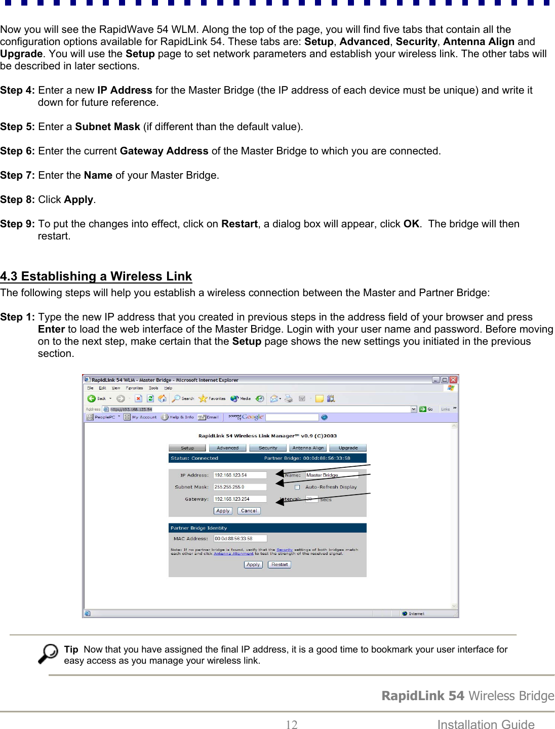 RapidLink 54 Wireless Bridge  12  Installation Guide    Now you will see the RapidWave 54 WLM. Along the top of the page, you will find five tabs that contain all the configuration options available for RapidLink 54. These tabs are: Setup, Advanced, Security, Antenna Align and Upgrade. You will use the Setup page to set network parameters and establish your wireless link. The other tabs will be described in later sections.  Step 4: Enter a new IP Address for the Master Bridge (the IP address of each device must be unique) and write it down for future reference.   Step 5: Enter a Subnet Mask (if different than the default value).  Step 6: Enter the current Gateway Address of the Master Bridge to which you are connected.  Step 7: Enter the Name of your Master Bridge.  Step 8: Click Apply.  Step 9: To put the changes into effect, click on Restart, a dialog box will appear, click OK.  The bridge will then restart.  4.3 Establishing a Wireless Link The following steps will help you establish a wireless connection between the Master and Partner Bridge:  Step 1: Type the new IP address that you created in previous steps in the address field of your browser and press Enter to load the web interface of the Master Bridge. Login with your user name and password. Before moving on to the next step, make certain that the Setup page shows the new settings you initiated in the previous section.                                 Tip  Now that you have assigned the final IP address, it is a good time to bookmark your user interface for  easy access as you manage your wireless link.    