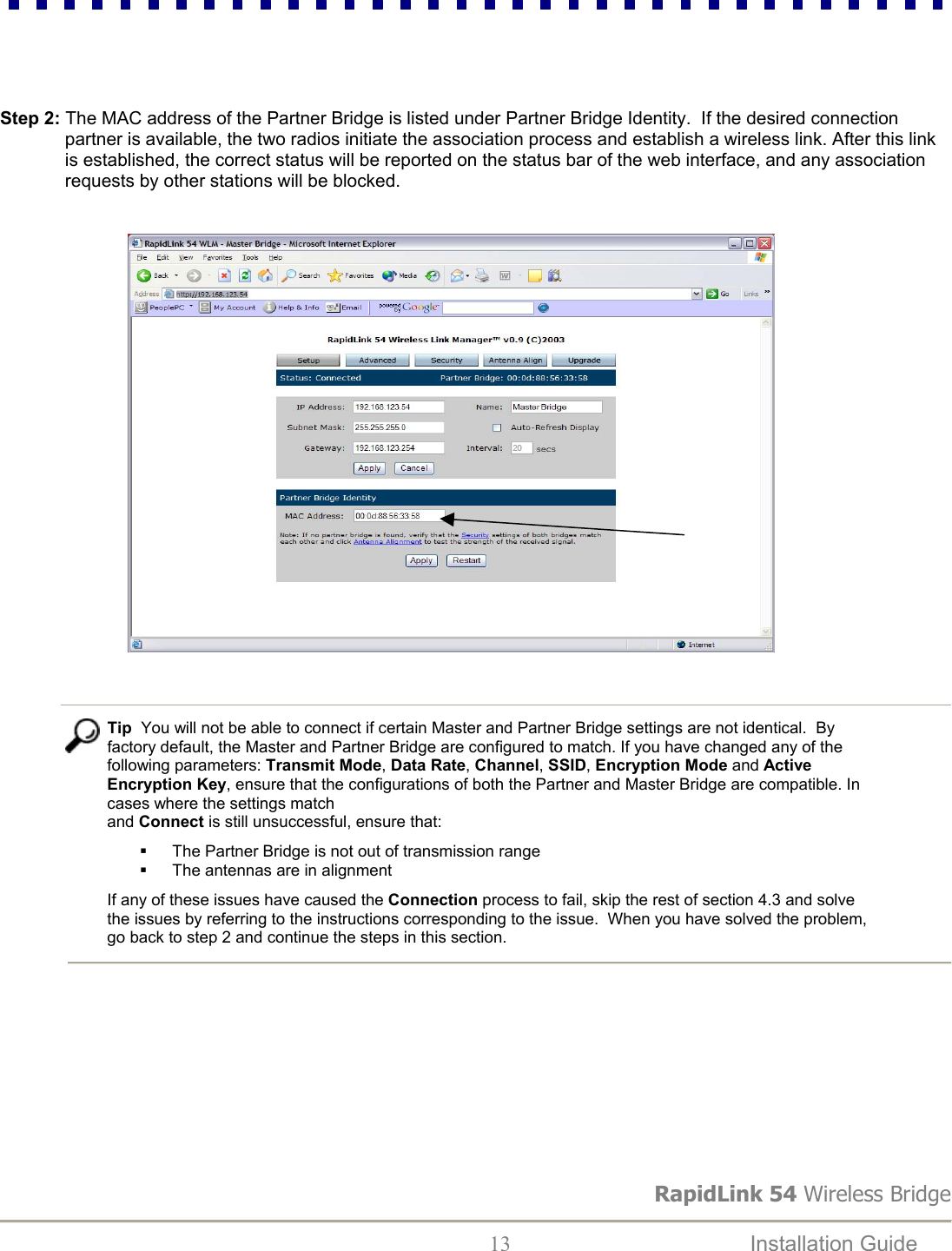 RapidLink 54 Wireless Bridge  13  Installation Guide      Step 2: The MAC address of the Partner Bridge is listed under Partner Bridge Identity.  If the desired connection partner is available, the two radios initiate the association process and establish a wireless link. After this link is established, the correct status will be reported on the status bar of the web interface, and any association requests by other stations will be blocked.                                                        Tip  You will not be able to connect if certain Master and Partner Bridge settings are not identical.  By factory default, the Master and Partner Bridge are configured to match. If you have changed any of the following parameters: Transmit Mode, Data Rate, Channel, SSID, Encryption Mode and Active Encryption Key, ensure that the configurations of both the Partner and Master Bridge are compatible. In cases where the settings match  and Connect is still unsuccessful, ensure that:   The Partner Bridge is not out of transmission range   The antennas are in alignment  If any of these issues have caused the Connection process to fail, skip the rest of section 4.3 and solve the issues by referring to the instructions corresponding to the issue.  When you have solved the problem, go back to step 2 and continue the steps in this section.           