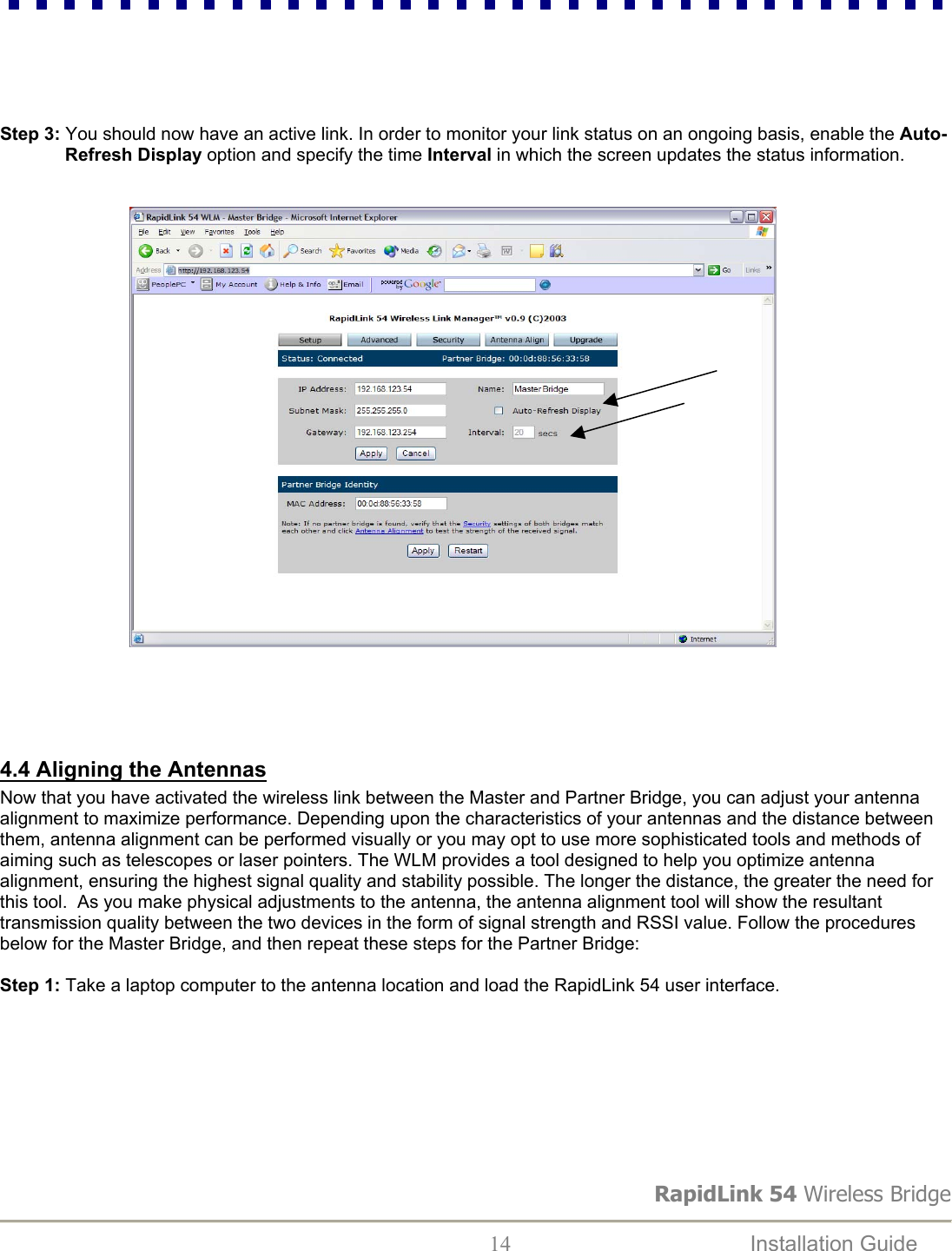 RapidLink 54 Wireless Bridge  14  Installation Guide        Step 3: You should now have an active link. In order to monitor your link status on an ongoing basis, enable the Auto-Refresh Display option and specify the time Interval in which the screen updates the status information.                                    4.4 Aligning the Antennas Now that you have activated the wireless link between the Master and Partner Bridge, you can adjust your antenna alignment to maximize performance. Depending upon the characteristics of your antennas and the distance between them, antenna alignment can be performed visually or you may opt to use more sophisticated tools and methods of aiming such as telescopes or laser pointers. The WLM provides a tool designed to help you optimize antenna alignment, ensuring the highest signal quality and stability possible. The longer the distance, the greater the need for this tool.  As you make physical adjustments to the antenna, the antenna alignment tool will show the resultant transmission quality between the two devices in the form of signal strength and RSSI value. Follow the procedures below for the Master Bridge, and then repeat these steps for the Partner Bridge:  Step 1: Take a laptop computer to the antenna location and load the RapidLink 54 user interface.          