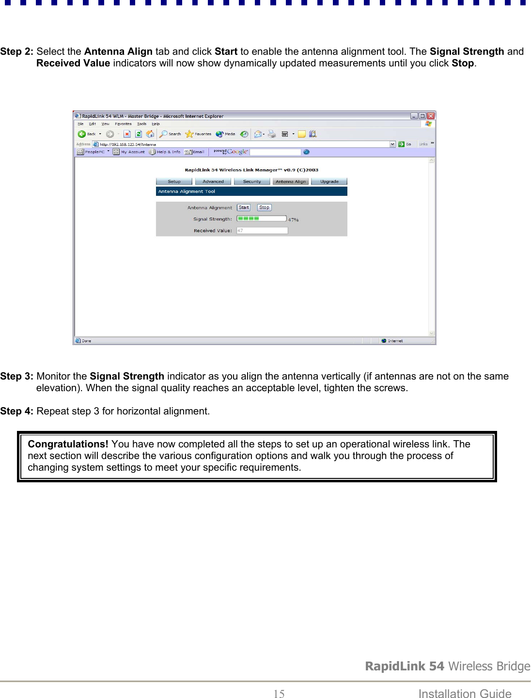 RapidLink 54 Wireless Bridge  15  Installation Guide      Step 2: Select the Antenna Align tab and click Start to enable the antenna alignment tool. The Signal Strength and Received Value indicators will now show dynamically updated measurements until you click Stop.                                                                            Step 3: Monitor the Signal Strength indicator as you align the antenna vertically (if antennas are not on the same elevation). When the signal quality reaches an acceptable level, tighten the screws.   Step 4: Repeat step 3 for horizontal alignment.  Congratulations! You have now completed all the steps to set up an operational wireless link. The next section will describe the various configuration options and walk you through the process of changing system settings to meet your specific requirements. 
