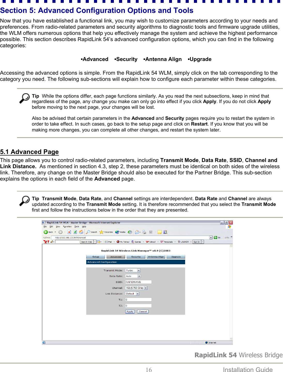 RapidLink 54 Wireless Bridge  16  Installation Guide   Section 5: Advanced Configuration Options and Tools  Now that you have established a functional link, you may wish to customize parameters according to your needs and preferences. From radio-related parameters and security algorithms to diagnostic tools and firmware upgrade utilities, the WLM offers numerous options that help you effectively manage the system and achieve the highest performance possible. This section describes RapidLink 54’s advanced configuration options, which you can find in the following categories: ▪Advanced    ▪Security    ▪Antenna Align    ▪Upgrade Accessing the advanced options is simple. From the RapidLink 54 WLM, simply click on the tab corresponding to the category you need. The following sub-sections will explain how to configure each parameter within these categories.   Tip  While the options differ, each page functions similarly. As you read the next subsections, keep in mind that regardless of the page, any change you make can only go into effect if you click Apply. If you do not click Apply before moving to the next page, your changes will be lost.   Also be advised that certain parameters in the Advanced and Security pages require you to restart the system in order to take effect. In such cases, go back to the setup page and click on Restart. If you know that you will be making more changes, you can complete all other changes, and restart the system later.  5.1 Advanced Page This page allows you to control radio-related parameters, including Transmit Mode, Data Rate, SSID, Channel and Link Distance.  As mentioned in section 4.3, step 2, these parameters must be identical on both sides of the wireless link. Therefore, any change on the Master Bridge should also be executed for the Partner Bridge. This sub-section explains the options in each field of the Advanced page.    Tip  Transmit Mode, Data Rate, and Channel settings are interdependent. Data Rate and Channel are always updated according to the Transmit Mode setting. It is therefore recommended that you select the Transmit Mode first and follow the instructions below in the order that they are presented.                              