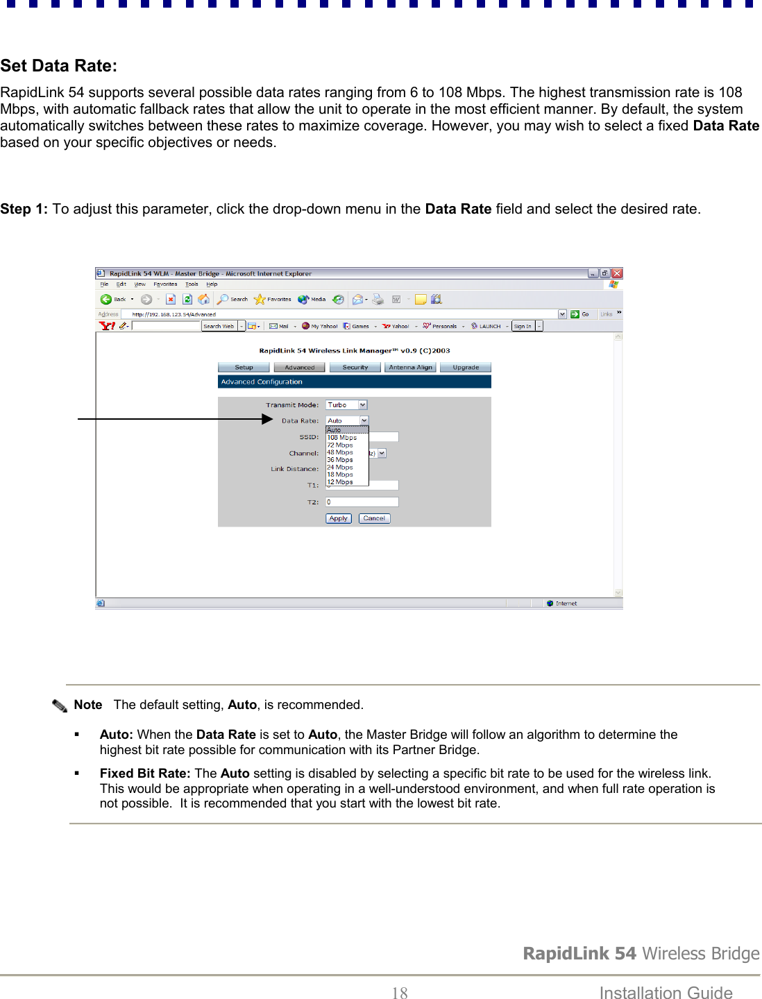 RapidLink 54 Wireless Bridge  18  Installation Guide     Set Data Rate:  RapidLink 54 supports several possible data rates ranging from 6 to 108 Mbps. The highest transmission rate is 108 Mbps, with automatic fallback rates that allow the unit to operate in the most efficient manner. By default, the system automatically switches between these rates to maximize coverage. However, you may wish to select a fixed Data Rate based on your specific objectives or needs.   Step 1: To adjust this parameter, click the drop-down menu in the Data Rate field and select the desired rate.                                                                                            Note   The default setting, Auto, is recommended.    Auto: When the Data Rate is set to Auto, the Master Bridge will follow an algorithm to determine the highest bit rate possible for communication with its Partner Bridge.     Fixed Bit Rate: The Auto setting is disabled by selecting a specific bit rate to be used for the wireless link.   This would be appropriate when operating in a well-understood environment, and when full rate operation is not possible.  It is recommended that you start with the lowest bit rate.      