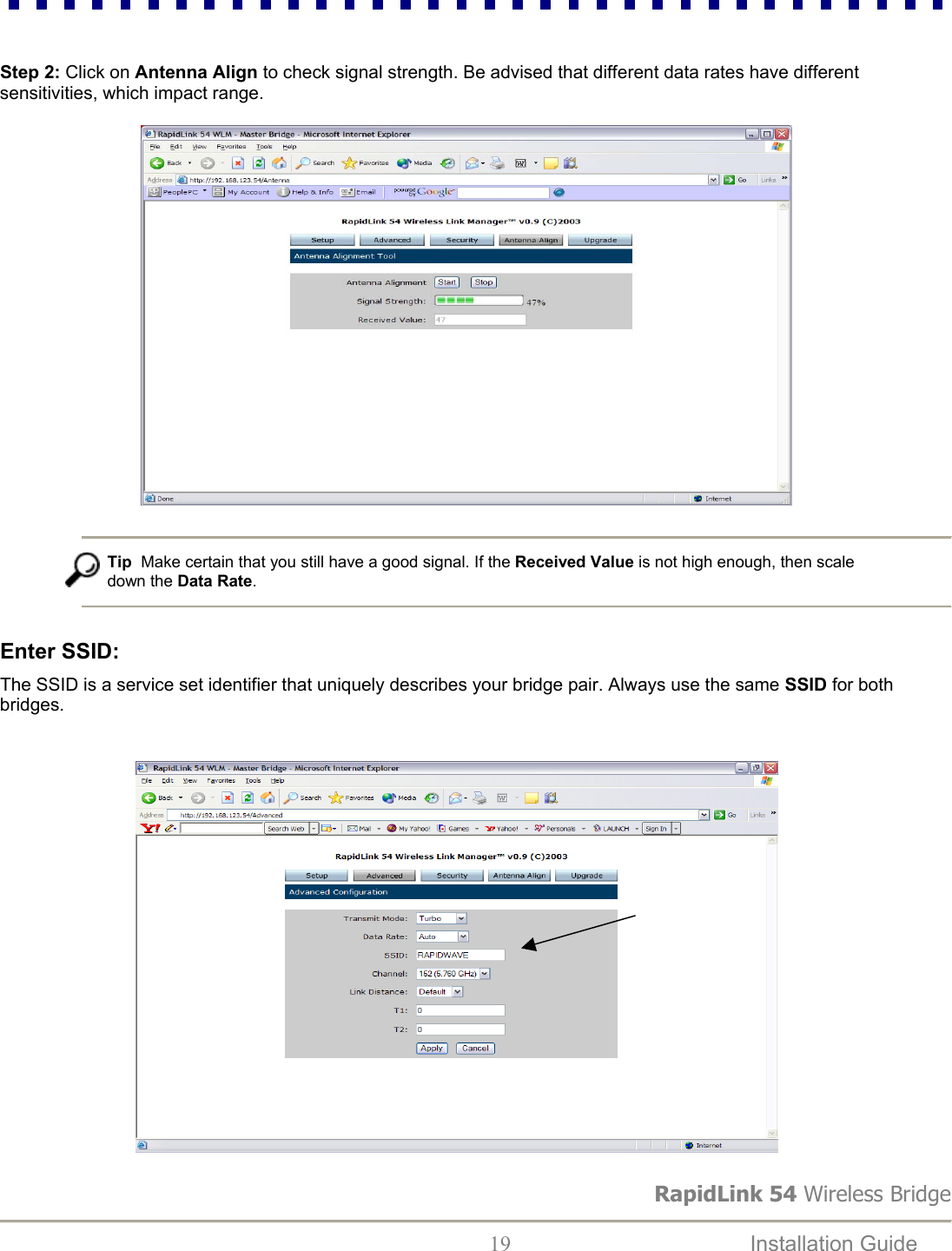 RapidLink 54 Wireless Bridge  19  Installation Guide    Step 2: Click on Antenna Align to check signal strength. Be advised that different data rates have different         sensitivities, which impact range.                               Tip  Make certain that you still have a good signal. If the Received Value is not high enough, then scale down the Data Rate.   Enter SSID:   The SSID is a service set identifier that uniquely describes your bridge pair. Always use the same SSID for both bridges.                                                        