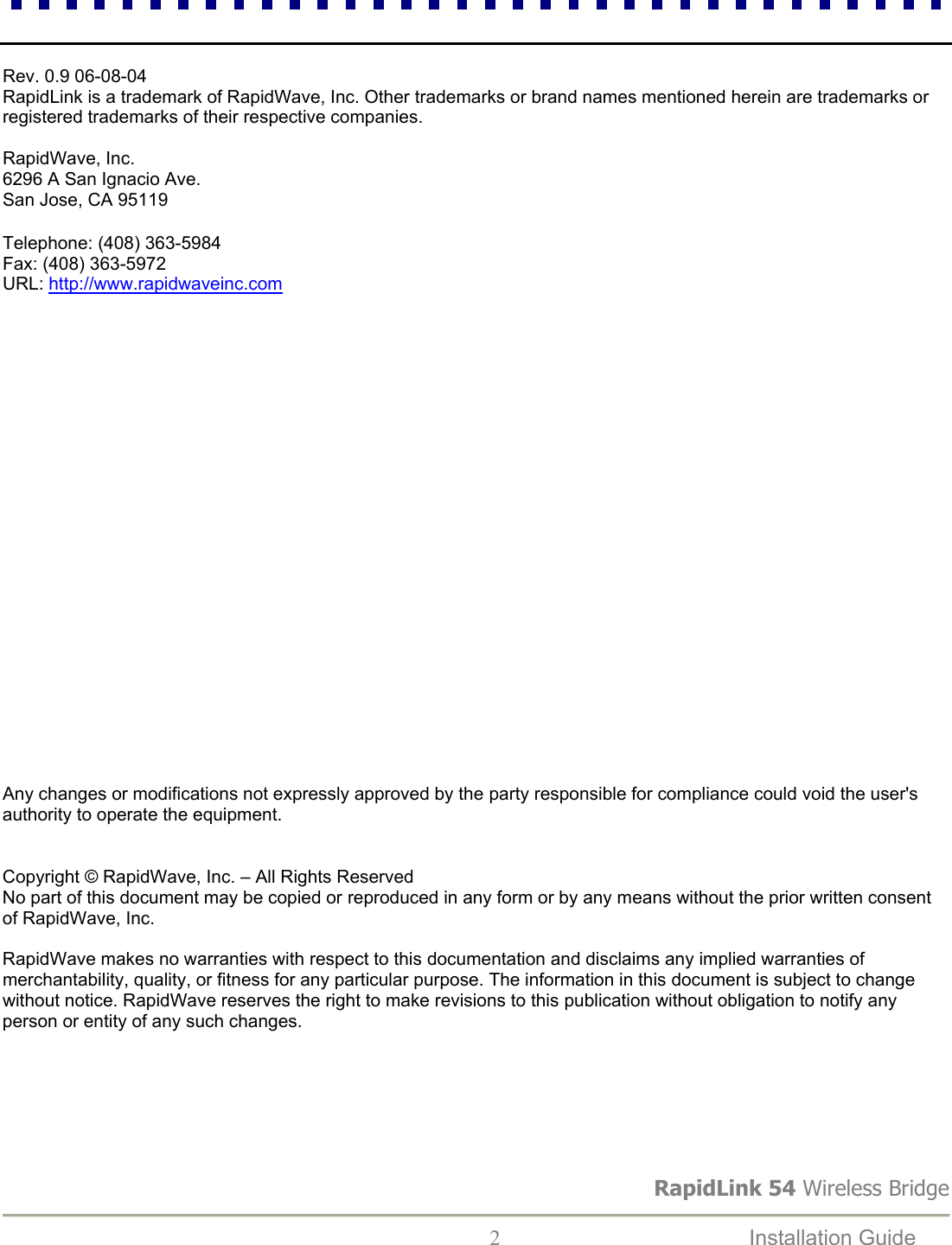 RapidLink 54 Wireless Bridge  2  Installation Guide     Rev. 0.9 06-08-04 RapidLink is a trademark of RapidWave, Inc. Other trademarks or brand names mentioned herein are trademarks or registered trademarks of their respective companies.  RapidWave, Inc. 6296 A San Ignacio Ave. San Jose, CA 95119  Telephone: (408) 363-5984 Fax: (408) 363-5972 URL: http://www.rapidwaveinc.com                        Any changes or modifications not expressly approved by the party responsible for compliance could void the user&apos;s authority to operate the equipment.   Copyright © RapidWave, Inc. – All Rights Reserved No part of this document may be copied or reproduced in any form or by any means without the prior written consent of RapidWave, Inc.  RapidWave makes no warranties with respect to this documentation and disclaims any implied warranties of merchantability, quality, or fitness for any particular purpose. The information in this document is subject to change without notice. RapidWave reserves the right to make revisions to this publication without obligation to notify any person or entity of any such changes. 