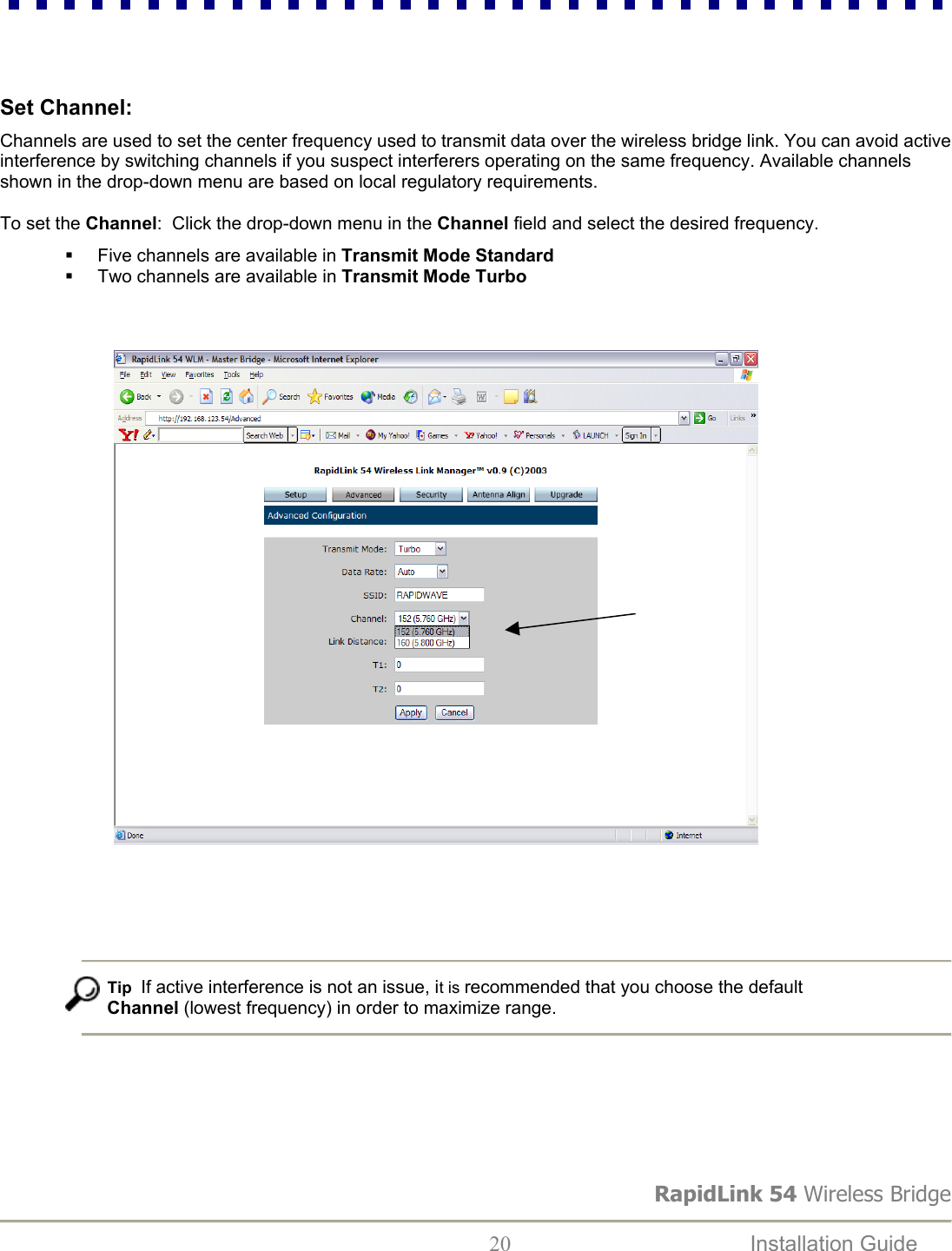 RapidLink 54 Wireless Bridge  20  Installation Guide      Set Channel:  Channels are used to set the center frequency used to transmit data over the wireless bridge link. You can avoid active interference by switching channels if you suspect interferers operating on the same frequency. Available channels shown in the drop-down menu are based on local regulatory requirements.   To set the Channel:  Click the drop-down menu in the Channel field and select the desired frequency.   Five channels are available in Transmit Mode Standard   Two channels are available in Transmit Mode Turbo                                              Tip  If active interference is not an issue, it is recommended that you choose the default Channel (lowest frequency) in order to maximize range.       