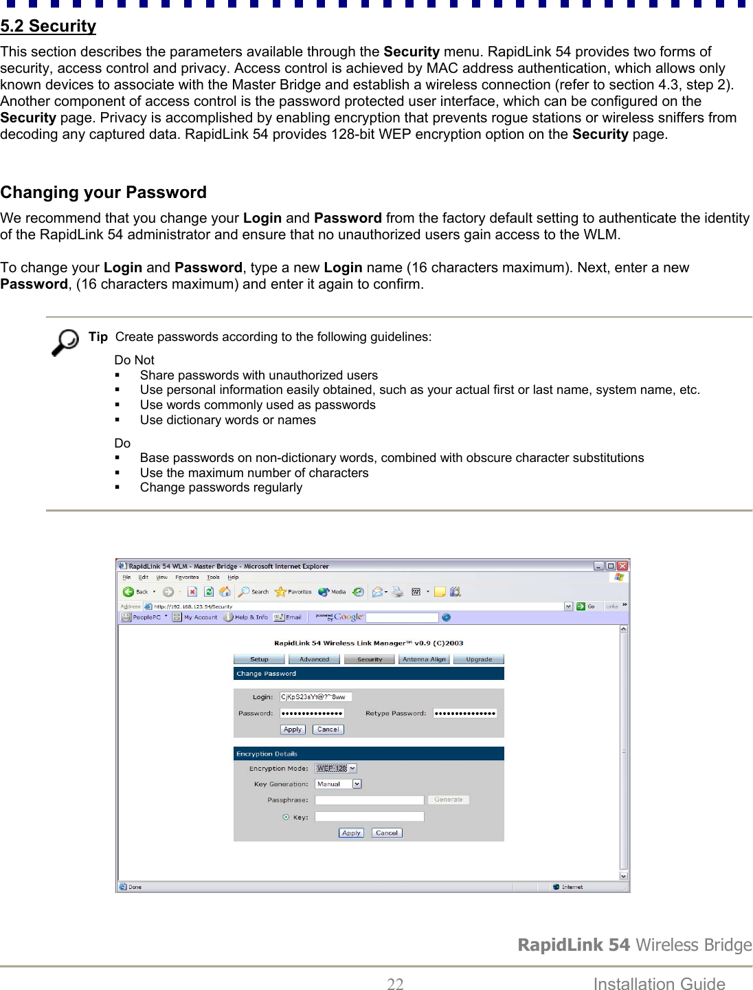 RapidLink 54 Wireless Bridge  22  Installation Guide   5.2 Security   This section describes the parameters available through the Security menu. RapidLink 54 provides two forms of security, access control and privacy. Access control is achieved by MAC address authentication, which allows only known devices to associate with the Master Bridge and establish a wireless connection (refer to section 4.3, step 2).  Another component of access control is the password protected user interface, which can be configured on the Security page. Privacy is accomplished by enabling encryption that prevents rogue stations or wireless sniffers from decoding any captured data. RapidLink 54 provides 128-bit WEP encryption option on the Security page.     Changing your Password  We recommend that you change your Login and Password from the factory default setting to authenticate the identity of the RapidLink 54 administrator and ensure that no unauthorized users gain access to the WLM.   To change your Login and Password, type a new Login name (16 characters maximum). Next, enter a new Password, (16 characters maximum) and enter it again to confirm.    Tip  Create passwords according to the following guidelines: Do Not   Share passwords with unauthorized users    Use personal information easily obtained, such as your actual first or last name, system name, etc.    Use words commonly used as passwords   Use dictionary words or names Do   Base passwords on non-dictionary words, combined with obscure character substitutions   Use the maximum number of characters    Change passwords regularly                                                                                   