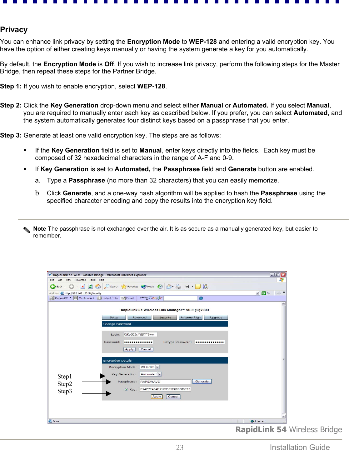 RapidLink 54 Wireless Bridge  23  Installation Guide     Privacy  You can enhance link privacy by setting the Encryption Mode to WEP-128 and entering a valid encryption key. You have the option of either creating keys manually or having the system generate a key for you automatically.   By default, the Encryption Mode is Off. If you wish to increase link privacy, perform the following steps for the Master Bridge, then repeat these steps for the Partner Bridge.   Step 1: If you wish to enable encryption, select WEP-128.    Step 2: Click the Key Generation drop-down menu and select either Manual or Automated. If you select Manual, you are required to manually enter each key as described below. If you prefer, you can select Automated, and the system automatically generates four distinct keys based on a passphrase that you enter.   Step 3: Generate at least one valid encryption key. The steps are as follows:    If the Key Generation field is set to Manual, enter keys directly into the fields.  Each key must be composed of 32 hexadecimal characters in the range of A-F and 0-9.   If Key Generation is set to Automated, the Passphrase field and Generate button are enabled. a. Type a Passphrase (no more than 32 characters) that you can easily memorize.  b.  Click Generate, and a one-way hash algorithm will be applied to hash the Passphrase using the specified character encoding and copy the results into the encryption key field.  Note The passphrase is not exchanged over the air. It is as secure as a manually generated key, but easier to remember.                             Step1 Step2 Step3  