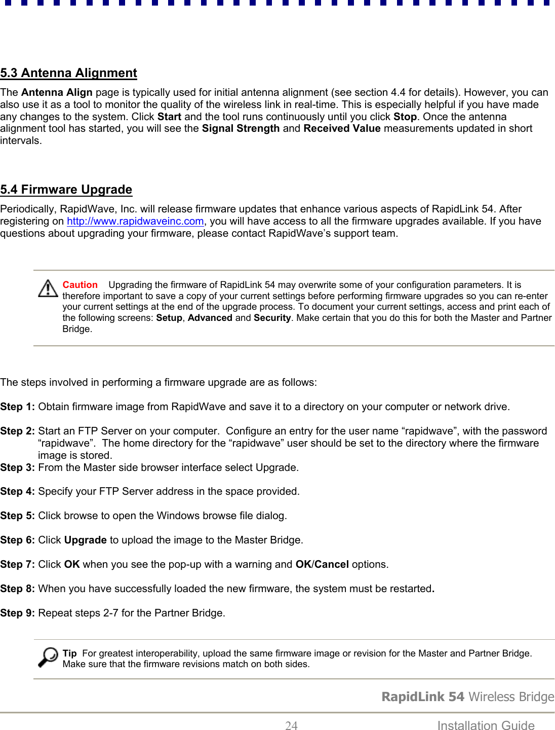 RapidLink 54 Wireless Bridge  24  Installation Guide      5.3 Antenna Alignment  The Antenna Align page is typically used for initial antenna alignment (see section 4.4 for details). However, you can also use it as a tool to monitor the quality of the wireless link in real-time. This is especially helpful if you have made any changes to the system. Click Start and the tool runs continuously until you click Stop. Once the antenna alignment tool has started, you will see the Signal Strength and Received Value measurements updated in short intervals.    5.4 Firmware Upgrade  Periodically, RapidWave, Inc. will release firmware updates that enhance various aspects of RapidLink 54. After registering on http://www.rapidwaveinc.com, you will have access to all the firmware upgrades available. If you have questions about upgrading your firmware, please contact RapidWave’s support team.     Caution    Upgrading the firmware of RapidLink 54 may overwrite some of your configuration parameters. It is therefore important to save a copy of your current settings before performing firmware upgrades so you can re-enter your current settings at the end of the upgrade process. To document your current settings, access and print each of the following screens: Setup, Advanced and Security. Make certain that you do this for both the Master and Partner Bridge.    The steps involved in performing a firmware upgrade are as follows:  Step 1: Obtain firmware image from RapidWave and save it to a directory on your computer or network drive.  Step 2: Start an FTP Server on your computer.  Configure an entry for the user name “rapidwave”, with the password “rapidwave”.  The home directory for the “rapidwave” user should be set to the directory where the firmware image is stored.  Step 3: From the Master side browser interface select Upgrade.  Step 4: Specify your FTP Server address in the space provided.  Step 5: Click browse to open the Windows browse file dialog.                            Step 6: Click Upgrade to upload the image to the Master Bridge.  Step 7: Click OK when you see the pop-up with a warning and OK/Cancel options.                           Step 8: When you have successfully loaded the new firmware, the system must be restarted.  Step 9: Repeat steps 2-7 for the Partner Bridge.      Tip  For greatest interoperability, upload the same firmware image or revision for the Master and Partner Bridge. Make sure that the firmware revisions match on both sides.  