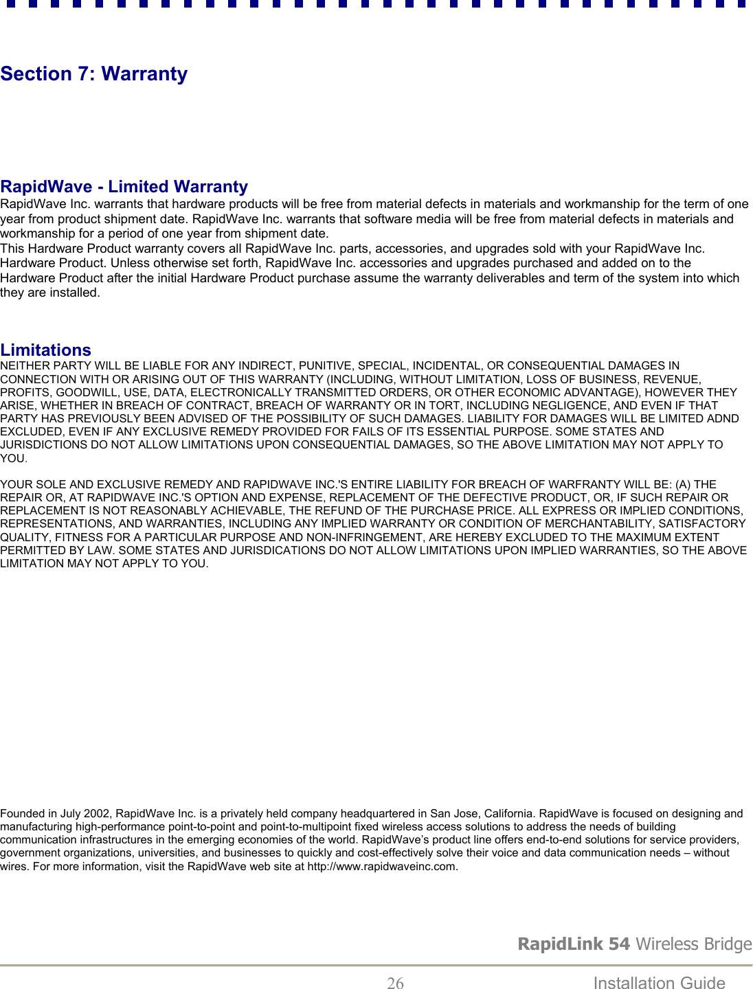 RapidLink 54 Wireless Bridge  26  Installation Guide     Section 7: Warranty     RapidWave - Limited Warranty RapidWave Inc. warrants that hardware products will be free from material defects in materials and workmanship for the term of one year from product shipment date. RapidWave Inc. warrants that software media will be free from material defects in materials and workmanship for a period of one year from shipment date.  This Hardware Product warranty covers all RapidWave Inc. parts, accessories, and upgrades sold with your RapidWave Inc. Hardware Product. Unless otherwise set forth, RapidWave Inc. accessories and upgrades purchased and added on to the Hardware Product after the initial Hardware Product purchase assume the warranty deliverables and term of the system into which they are installed.    Limitations NEITHER PARTY WILL BE LIABLE FOR ANY INDIRECT, PUNITIVE, SPECIAL, INCIDENTAL, OR CONSEQUENTIAL DAMAGES IN CONNECTION WITH OR ARISING OUT OF THIS WARRANTY (INCLUDING, WITHOUT LIMITATION, LOSS OF BUSINESS, REVENUE, PROFITS, GOODWILL, USE, DATA, ELECTRONICALLY TRANSMITTED ORDERS, OR OTHER ECONOMIC ADVANTAGE), HOWEVER THEY ARISE, WHETHER IN BREACH OF CONTRACT, BREACH OF WARRANTY OR IN TORT, INCLUDING NEGLIGENCE, AND EVEN IF THAT PARTY HAS PREVIOUSLY BEEN ADVISED OF THE POSSIBILITY OF SUCH DAMAGES. LIABILITY FOR DAMAGES WILL BE LIMITED ADND EXCLUDED, EVEN IF ANY EXCLUSIVE REMEDY PROVIDED FOR FAILS OF ITS ESSENTIAL PURPOSE. SOME STATES AND JURISDICTIONS DO NOT ALLOW LIMITATIONS UPON CONSEQUENTIAL DAMAGES, SO THE ABOVE LIMITATION MAY NOT APPLY TO YOU.   YOUR SOLE AND EXCLUSIVE REMEDY AND RAPIDWAVE INC.&apos;S ENTIRE LIABILITY FOR BREACH OF WARFRANTY WILL BE: (A) THE REPAIR OR, AT RAPIDWAVE INC.&apos;S OPTION AND EXPENSE, REPLACEMENT OF THE DEFECTIVE PRODUCT, OR, IF SUCH REPAIR OR REPLACEMENT IS NOT REASONABLY ACHIEVABLE, THE REFUND OF THE PURCHASE PRICE. ALL EXPRESS OR IMPLIED CONDITIONS, REPRESENTATIONS, AND WARRANTIES, INCLUDING ANY IMPLIED WARRANTY OR CONDITION OF MERCHANTABILITY, SATISFACTORY QUALITY, FITNESS FOR A PARTICULAR PURPOSE AND NON-INFRINGEMENT, ARE HEREBY EXCLUDED TO THE MAXIMUM EXTENT PERMITTED BY LAW. SOME STATES AND JURISDICATIONS DO NOT ALLOW LIMITATIONS UPON IMPLIED WARRANTIES, SO THE ABOVE LIMITATION MAY NOT APPLY TO YOU.                    Founded in July 2002, RapidWave Inc. is a privately held company headquartered in San Jose, California. RapidWave is focused on designing and manufacturing high-performance point-to-point and point-to-multipoint fixed wireless access solutions to address the needs of building communication infrastructures in the emerging economies of the world. RapidWave’s product line offers end-to-end solutions for service providers, government organizations, universities, and businesses to quickly and cost-effectively solve their voice and data communication needs – without wires. For more information, visit the RapidWave web site at http://www.rapidwaveinc.com.  
