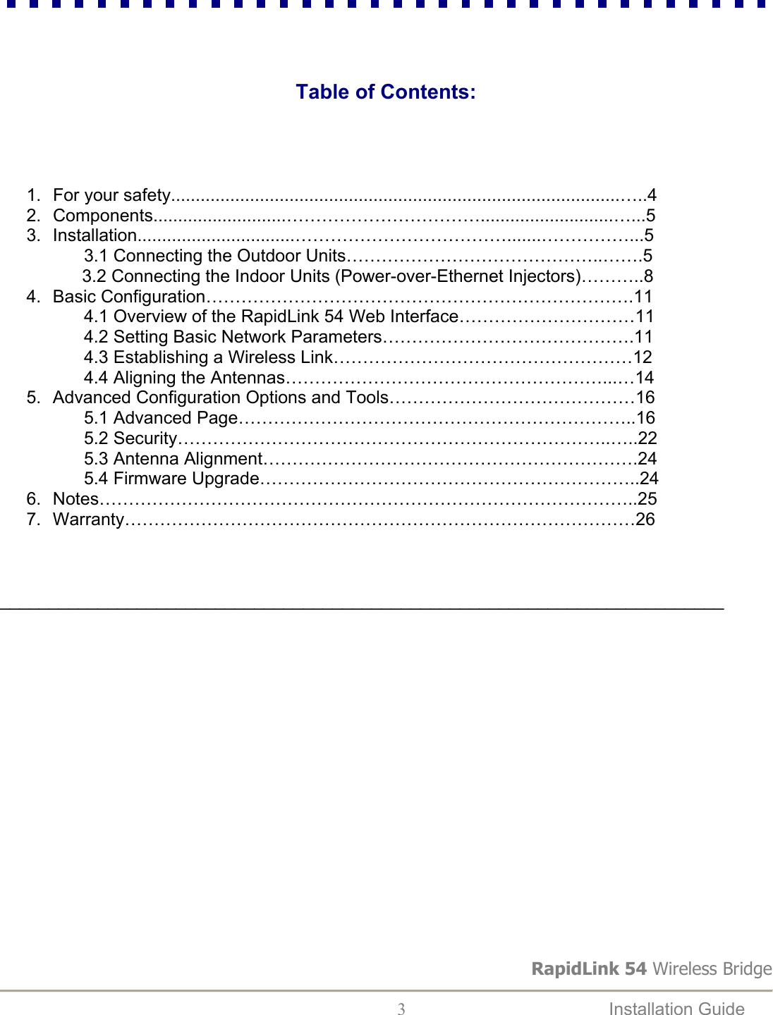 RapidLink 54 Wireless Bridge  3  Installation Guide                                                 Table of Contents:      1. For your safety...........................................................................................…..4  2. Components...........................……………………………...........................…...5 3. Installation................................……………………………….......……………...5                  3.1 Connecting the Outdoor Units……………………………………..…….5      3.2 Connecting the Indoor Units (Power-over-Ethernet Injectors)………..8 4. Basic Configuration……………………………………………………………….11                  4.1 Overview of the RapidLink 54 Web Interface…………………………11                  4.2 Setting Basic Network Parameters…………………………………….11                  4.3 Establishing a Wireless Link……………………………………………12                  4.4 Aligning the Antennas………………………………………………...…14 5.  Advanced Configuration Options and Tools……………………………………16                  5.1 Advanced Page…………………………………………………………..16                  5.2 Security………………………………………………………………..…..22                  5.3 Antenna Alignment……………………………………………………….24                  5.4 Firmware Upgrade………………………………………………………..24 6. Notes………………………………………………………………………………..25 7. Warranty……………………………………………………………………………26    __________________________________________________________________________                     