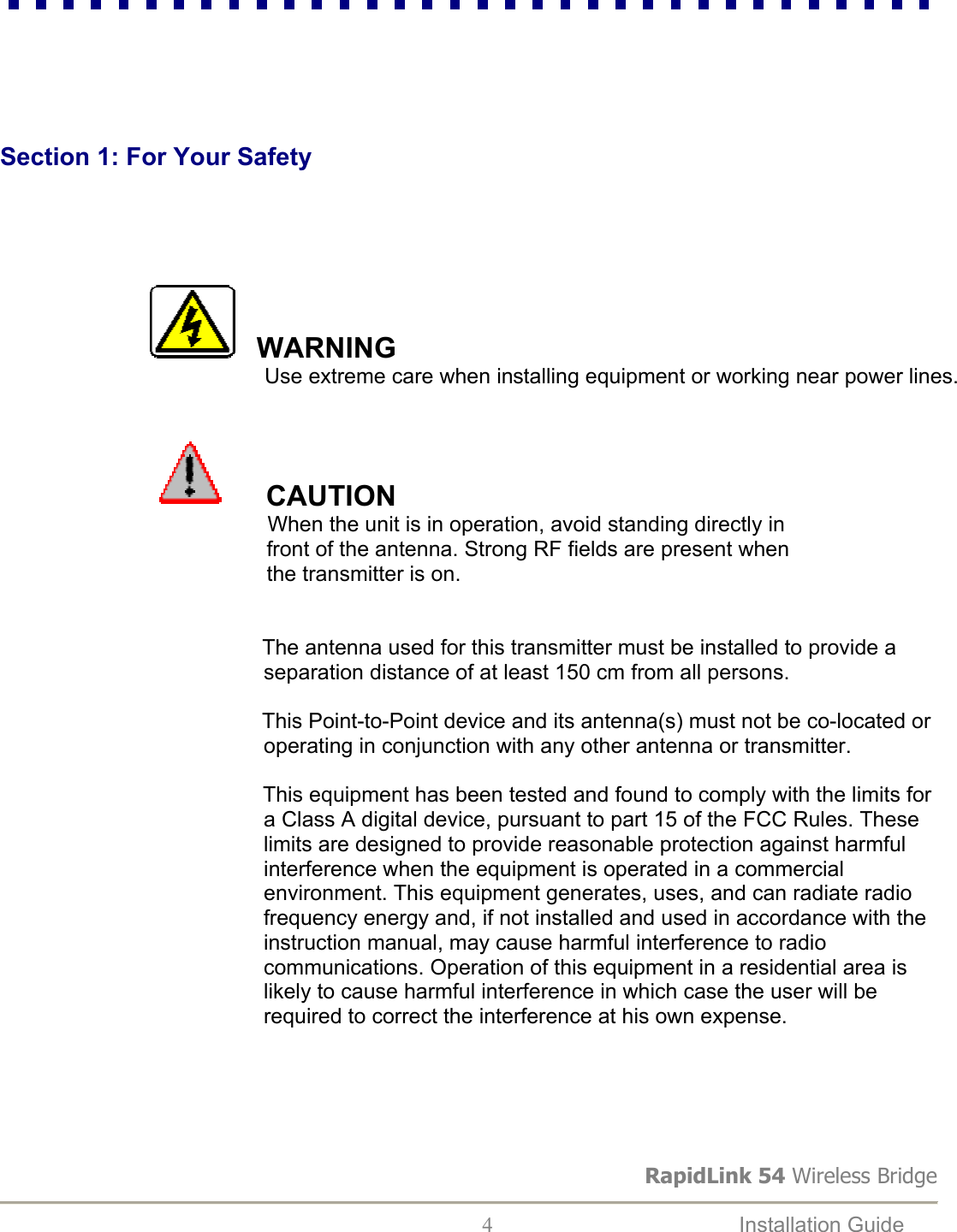 RapidLink 54 Wireless Bridge  4  Installation Guide          Section 1: For Your Safety                     WARNING              Use extreme care when installing equipment or working near power lines.                                                                                        CAUTION          When the unit is in operation, avoid standing directly in         front of the antenna. Strong RF fields are present when         the transmitter is on.                                                    The antenna used for this transmitter must be installed to provide a                                               separation distance of at least 150 cm from all persons.                                                    This Point-to-Point device and its antenna(s) must not be co-located or                                               operating in conjunction with any other antenna or transmitter.   This equipment has been tested and found to comply with the limits for                                               a Class A digital device, pursuant to part 15 of the FCC Rules. These                                               limits are designed to provide reasonable protection against harmful                                              interference when the equipment is operated in a commercial                                              environment. This equipment generates, uses, and can radiate radio                                              frequency energy and, if not installed and used in accordance with the                                               instruction manual, may cause harmful interference to radio                                              communications. Operation of this equipment in a residential area is                                               likely to cause harmful interference in which case the user will be                                              required to correct the interference at his own expense.      