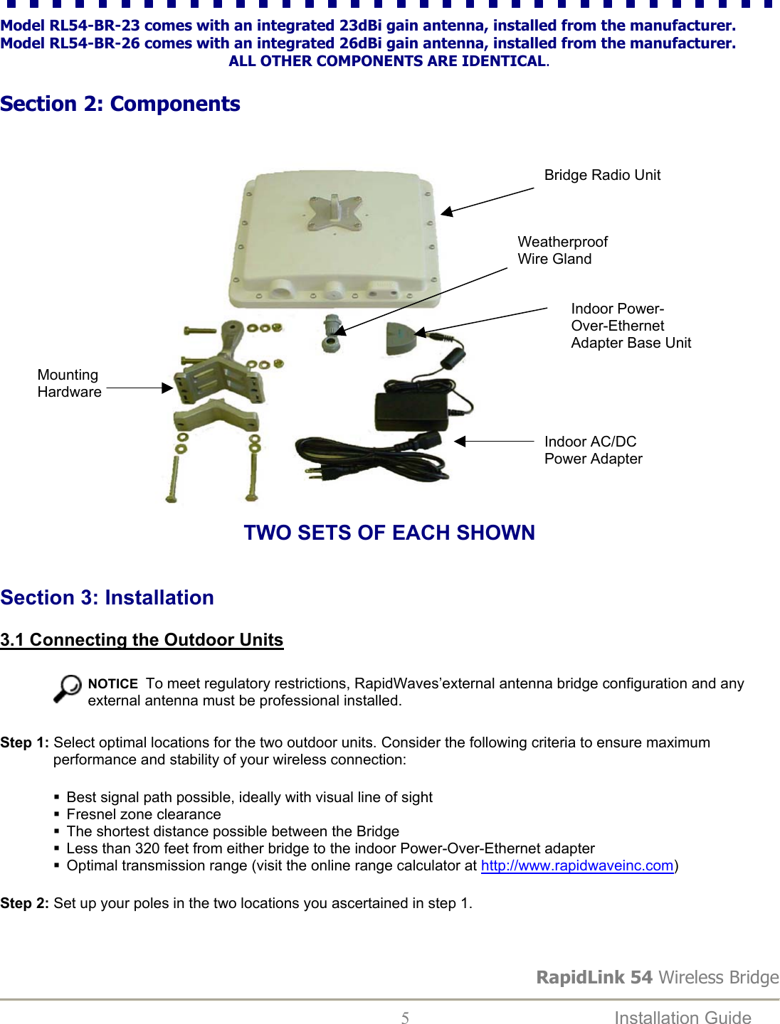 RapidLink 54 Wireless Bridge  5  Installation Guide   Model RL54-BR-23 comes with an integrated 23dBi gain antenna, installed from the manufacturer. Model RL54-BR-26 comes with an integrated 26dBi gain antenna, installed from the manufacturer. ALL OTHER COMPONENTS ARE IDENTICAL.  Section 2: Components                           TWO SETS OF EACH SHOWN   Section 3: Installation  3.1 Connecting the Outdoor Units    NOTICE  To meet regulatory restrictions, RapidWaves’external antenna bridge configuration and any external antenna must be professional installed. Step 1: Select optimal locations for the two outdoor units. Consider the following criteria to ensure maximum performance and stability of your wireless connection:  Best signal path possible, ideally with visual line of sight  Fresnel zone clearance  The shortest distance possible between the Bridge  Less than 320 feet from either bridge to the indoor Power-Over-Ethernet adapter  Optimal transmission range (visit the online range calculator at http://www.rapidwaveinc.com)  Step 2: Set up your poles in the two locations you ascertained in step 1.    Mounting Hardware Bridge Radio Unit Weatherproof Wire Gland Indoor Power-Over-Ethernet Adapter Base UnitIndoor AC/DC Power Adapter 