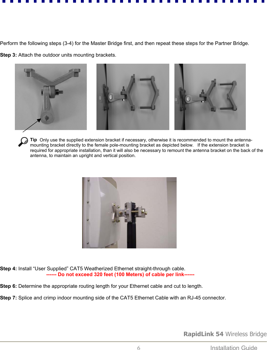 RapidLink 54 Wireless Bridge  6  Installation Guide         Perform the following steps (3-4) for the Master Bridge first, and then repeat these steps for the Partner Bridge.  Step 3: Attach the outdoor units mounting brackets.                                                                                                                                                          Tip  Only use the supplied extension bracket if necessary, otherwise it is recommended to mount the antenna-mounting bracket directly to the female pole-mounting bracket as depicted below.   If the extension bracket is required for appropriate installation, than it will also be necessary to remount the antenna bracket on the back of the antenna, to maintain an upright and vertical position.                                                                                          Step 4: Install “User Supplied” CAT5 Weatherized Ethernet straight-through cable.                                   ------ Do not exceed 320 feet (100 Meters) of cable per link------  Step 6: Determine the appropriate routing length for your Ethernet cable and cut to length.  Step 7: Splice and crimp indoor mounting side of the CAT5 Ethernet Cable with an RJ-45 connector.      