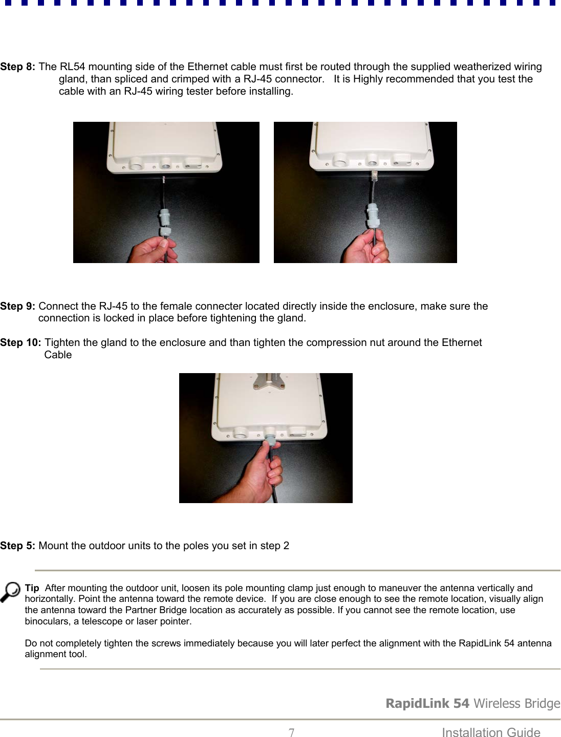 RapidLink 54 Wireless Bridge  7  Installation Guide       Step 8: The RL54 mounting side of the Ethernet cable must first be routed through the supplied weatherized wiring                      gland, than spliced and crimped with a RJ-45 connector.   It is Highly recommended that you test the                      cable with an RJ-45 wiring tester before installing.                                       Step 9: Connect the RJ-45 to the female connecter located directly inside the enclosure, make sure the               connection is locked in place before tightening the gland.  Step 10: Tighten the gland to the enclosure and than tighten the compression nut around the Ethernet                  Cable                                                                                                                                    Step 5: Mount the outdoor units to the poles you set in step 2      Tip  After mounting the outdoor unit, loosen its pole mounting clamp just enough to maneuver the antenna vertically and horizontally. Point the antenna toward the remote device.  If you are close enough to see the remote location, visually align the antenna toward the Partner Bridge location as accurately as possible. If you cannot see the remote location, use binoculars, a telescope or laser pointer.  Do not completely tighten the screws immediately because you will later perfect the alignment with the RapidLink 54 antenna alignment tool. 