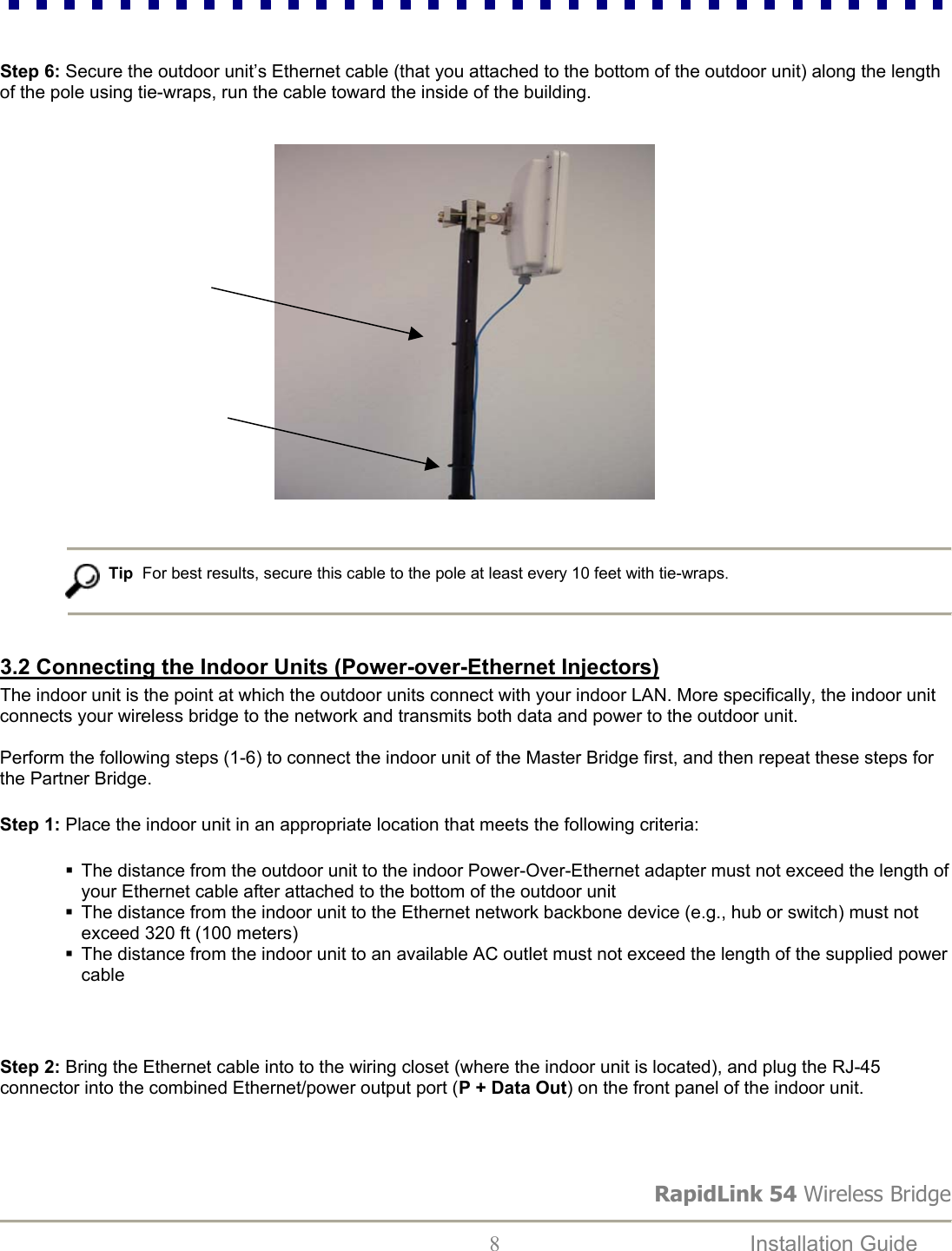 RapidLink 54 Wireless Bridge  8  Installation Guide     Step 6: Secure the outdoor unit’s Ethernet cable (that you attached to the bottom of the outdoor unit) along the length of the pole using tie-wraps, run the cable toward the inside of the building.                                                                Tip  For best results, secure this cable to the pole at least every 10 feet with tie-wraps.   3.2 Connecting the Indoor Units (Power-over-Ethernet Injectors) The indoor unit is the point at which the outdoor units connect with your indoor LAN. More specifically, the indoor unit connects your wireless bridge to the network and transmits both data and power to the outdoor unit.   Perform the following steps (1-6) to connect the indoor unit of the Master Bridge first, and then repeat these steps for the Partner Bridge. Step 1: Place the indoor unit in an appropriate location that meets the following criteria:    The distance from the outdoor unit to the indoor Power-Over-Ethernet adapter must not exceed the length of your Ethernet cable after attached to the bottom of the outdoor unit  The distance from the indoor unit to the Ethernet network backbone device (e.g., hub or switch) must not exceed 320 ft (100 meters)  The distance from the indoor unit to an available AC outlet must not exceed the length of the supplied power cable  Step 2: Bring the Ethernet cable into to the wiring closet (where the indoor unit is located), and plug the RJ-45 connector into the combined Ethernet/power output port (P + Data Out) on the front panel of the indoor unit.  