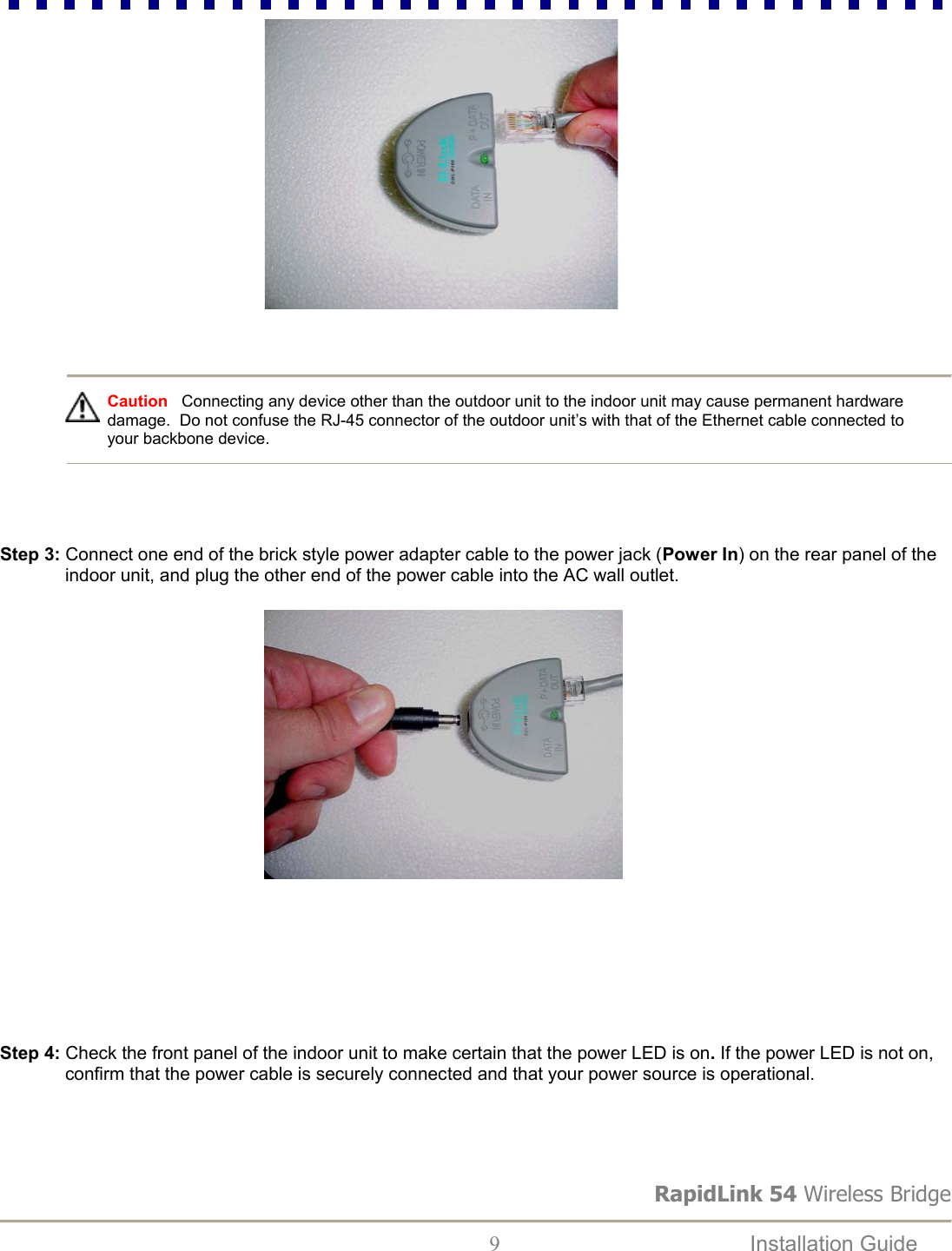 RapidLink 54 Wireless Bridge  9  Installation Guide                                                             Caution   Connecting any device other than the outdoor unit to the indoor unit may cause permanent hardware damage.  Do not confuse the RJ-45 connector of the outdoor unit’s with that of the Ethernet cable connected to your backbone device.     Step 3: Connect one end of the brick style power adapter cable to the power jack (Power In) on the rear panel of the indoor unit, and plug the other end of the power cable into the AC wall outlet.                                                             Step 4: Check the front panel of the indoor unit to make certain that the power LED is on. If the power LED is not on, confirm that the power cable is securely connected and that your power source is operational.  