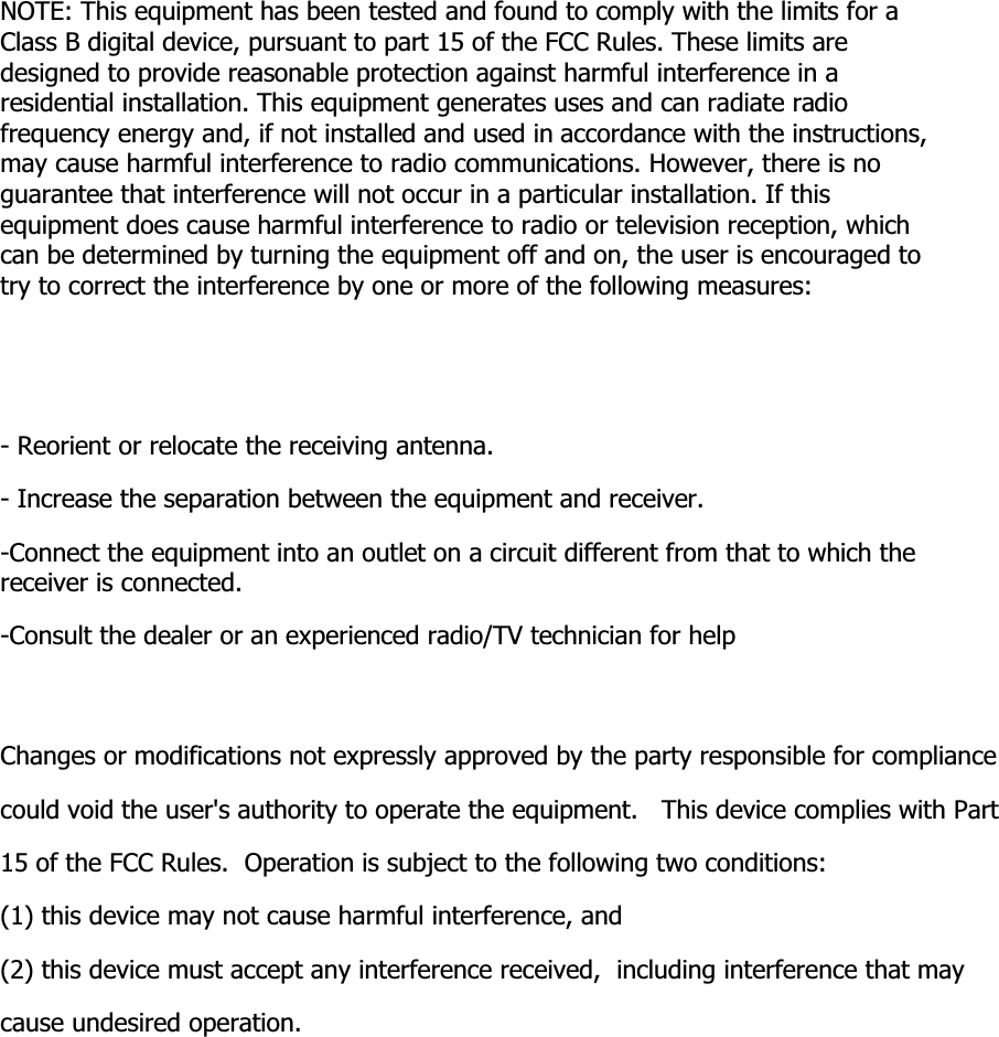 NOTE: This equipment has been tested and found to comply with the limits for a Class B digital device, pursuant to part 15 of the FCC Rules. These limits are designed to provide reasonable protection against harmful interference in a residential installation. This equipment generates uses and can radiate radio frequency energy and, if not installed and used in accordance with the instructions, may cause harmful interference to radio communications. However, there is no guarantee that interference will not occur in a particular installation. If this equipment does cause harmful interference to radio or television reception, which can be determined by turning the equipment off and on, the user is encouraged to try to correct the interference by one or more of the following measures:- Reorient or relocate the receiving antenna.- Increase the separation between the equipment and receiver.-Connect the equipment into an outlet on a circuit different from that to which the receiver is connected.-Consult the dealer or an experienced radio/TV technician for helpChanges or modifications not expressly approved by the party responsible for compliancecould void the user's authority to operate the equipment.   This device complies with Part 15 of the FCC Rules.  Operation is subject to the following two conditions:(1) this device may not cause harmful interference, and(2) this device must accept any interference received,  including interference that may cause undesired operation.