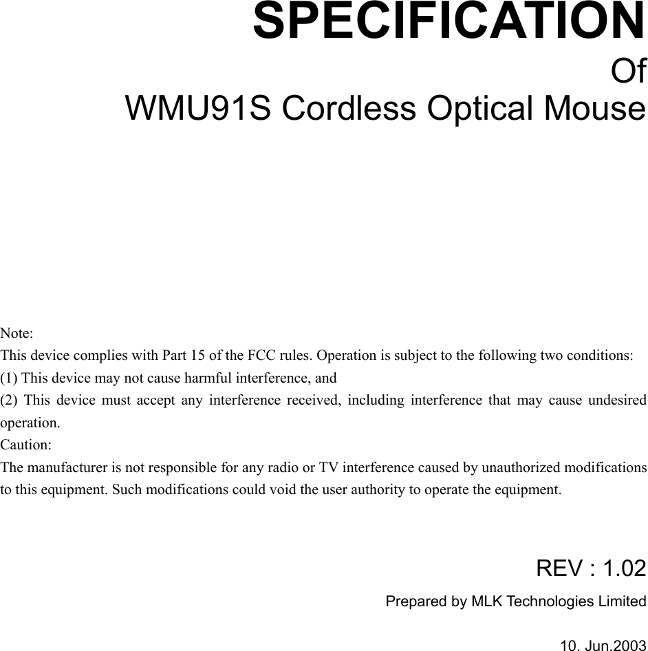       SPECIFICATION Of WMU91S Cordless Optical Mouse         Note: This device complies with Part 15 of the FCC rules. Operation is subject to the following two conditions: (1) This device may not cause harmful interference, and (2) This device must accept any interference received, including interference that may cause undesired operation.  Caution: The manufacturer is not responsible for any radio or TV interference caused by unauthorized modifications to this equipment. Such modifications could void the user authority to operate the equipment.   REV : 1.02 Prepared by MLK Technologies Limited  10. Jun.2003   