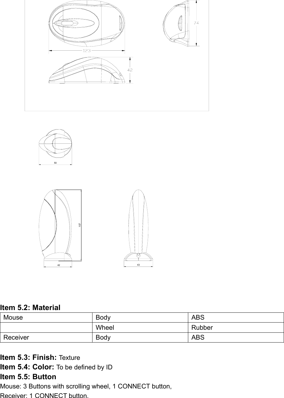  107434250               Item 5.2: Material Mouse Body  ABS  Wheel Rubber Receiver Body  ABS  Item 5.3: Finish: Text ur e Item 5.4: Color: To be defined by ID Item 5.5: Button Mouse: 3 Buttons with scrolling wheel, 1 CONNECT button,   Receiver: 1 CONNECT button. 