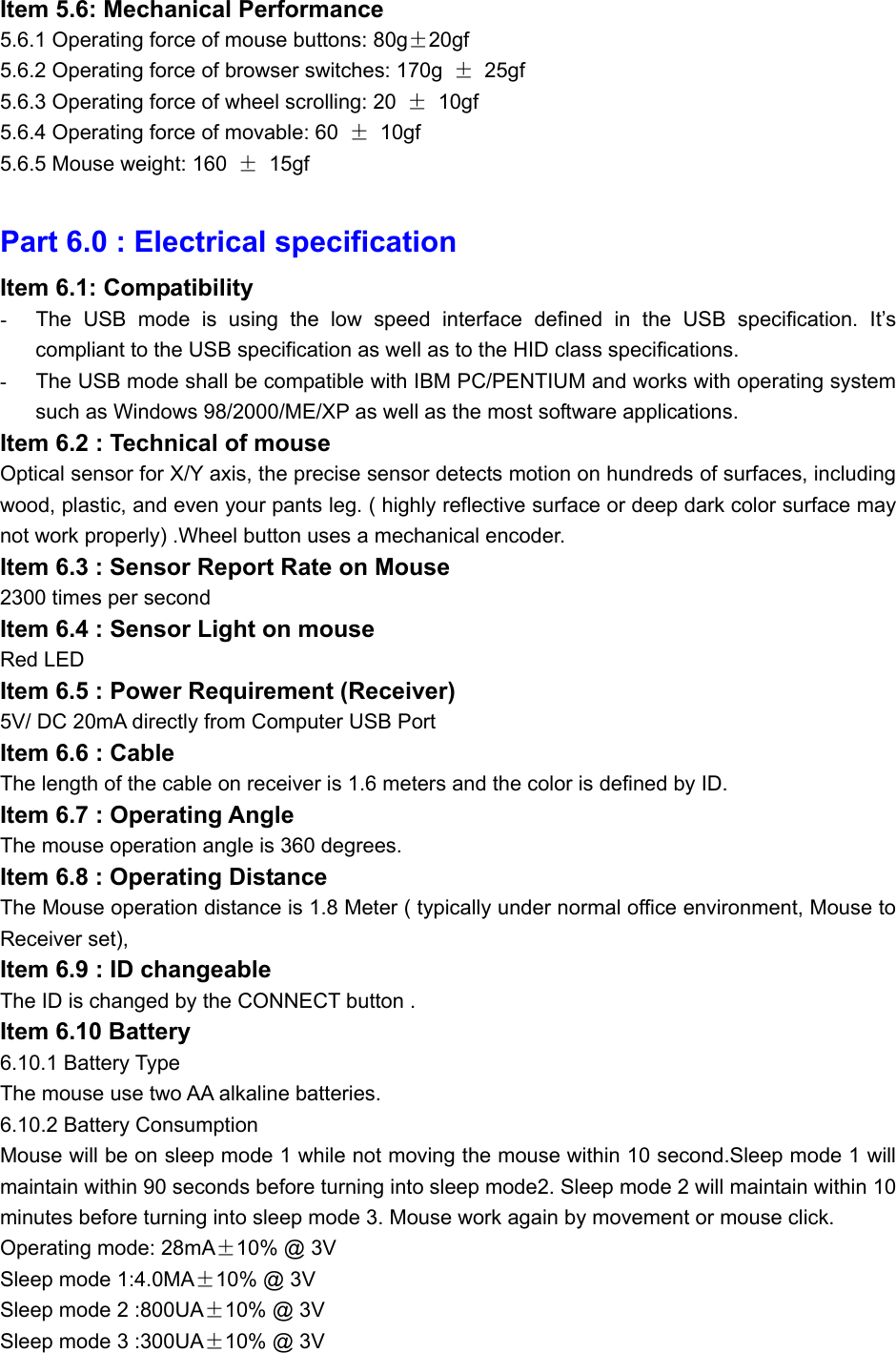 Item 5.6: Mechanical Performance 5.6.1 Operating force of mouse buttons: 80g±20gf 5.6.2 Operating force of browser switches: 170g  ± 25gf 5.6.3 Operating force of wheel scrolling: 20  ± 10gf 5.6.4 Operating force of movable: 60  ± 10gf 5.6.5 Mouse weight: 160  ± 15gf  Part 6.0 : Electrical specification Item 6.1: Compatibility -  The USB mode is using the low speed interface defined in the USB specification. It’s compliant to the USB specification as well as to the HID class specifications. -  The USB mode shall be compatible with IBM PC/PENTIUM and works with operating system such as Windows 98/2000/ME/XP as well as the most software applications. Item 6.2 : Technical of mouse Optical sensor for X/Y axis, the precise sensor detects motion on hundreds of surfaces, including wood, plastic, and even your pants leg. ( highly reflective surface or deep dark color surface may not work properly) .Wheel button uses a mechanical encoder. Item 6.3 : Sensor Report Rate on Mouse 2300 times per second Item 6.4 : Sensor Light on mouse Red LED Item 6.5 : Power Requirement (Receiver) 5V/ DC 20mA directly from Computer USB Port Item 6.6 : Cable The length of the cable on receiver is 1.6 meters and the color is defined by ID. Item 6.7 : Operating Angle The mouse operation angle is 360 degrees. Item 6.8 : Operating Distance The Mouse operation distance is 1.8 Meter ( typically under normal office environment, Mouse to Receiver set),   Item 6.9 : ID changeable   The ID is changed by the CONNECT button . Item 6.10 Battery   6.10.1 Battery Type The mouse use two AA alkaline batteries. 6.10.2 Battery Consumption Mouse will be on sleep mode 1 while not moving the mouse within 10 second.Sleep mode 1 will maintain within 90 seconds before turning into sleep mode2. Sleep mode 2 will maintain within 10 minutes before turning into sleep mode 3. Mouse work again by movement or mouse click. Operating mode: 28mA±10% @ 3V Sleep mode 1:4.0MA±10% @ 3V Sleep mode 2 :800UA±10% @ 3V Sleep mode 3 :300UA±10% @ 3V 