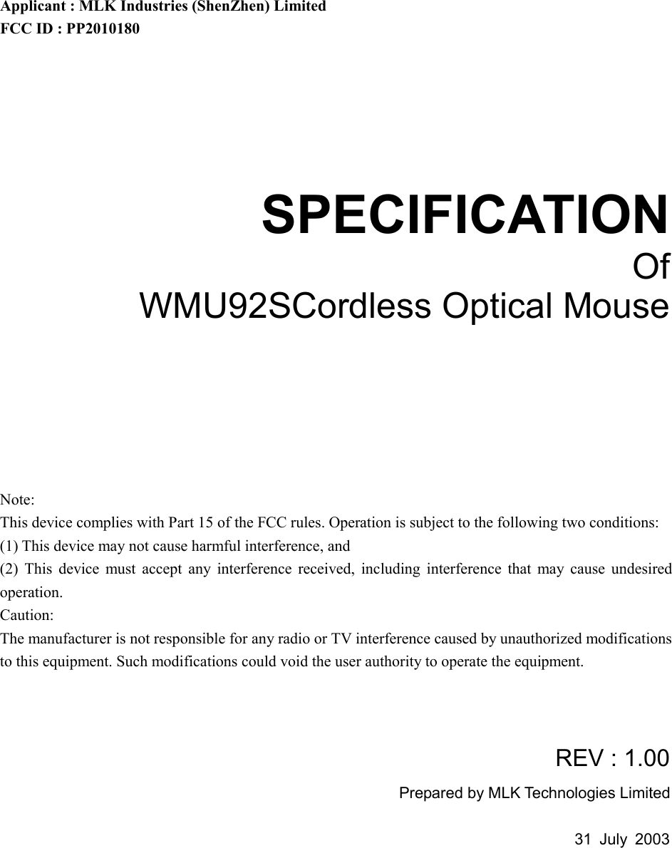 Applicant : MLK Industries (ShenZhen) Limited FCC ID : PP2010180    SPECIFICATION Of WMU92SCordless Optical Mouse        Note: This device complies with Part 15 of the FCC rules. Operation is subject to the following two conditions: (1) This device may not cause harmful interference, and (2) This device must accept any interference received, including interference that may cause undesired operation.  Caution: The manufacturer is not responsible for any radio or TV interference caused by unauthorized modifications to this equipment. Such modifications could void the user authority to operate the equipment.   REV : 1.00 Prepared by MLK Technologies Limited  31 July 2003       