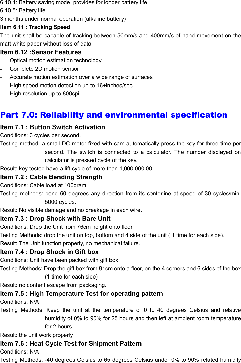 6.10.4: Battery saving mode, provides for longer battery life 6.10.5: Battery life 3 months under normal operation (alkaline battery) Item 6.11 : Tracking Speed The unit shall be capable of tracking between 50mm/s and 400mm/s of hand movement on the matt white paper without loss of data. Item 6.12 :Sensor Features -  Optical motion estimation technology -  Complete 2D motion sensor -  Accurate motion estimation over a wide range of surfaces -  High speed motion detection up to 16+inches/sec -  High resolution up to 800cpi  Part 7.0: Reliability and environmental specification  Item 7.1 : Button Switch Activation Conditions: 3 cycles per second.  Testing method: a small DC motor fixed with cam automatically press the key for three time per second. The switch is connected to a calculator. The number displayed on calculator is pressed cycle of the key.  Result: key tested have a lift cycle of more than 1,000,000.00. Item 7.2 : Cable Bending Strength Conditions: Cable load at 100gram,  Testing methods: bend 60 degrees any direction from its centerline at speed of 30 cycles/min. 5000 cycles. Result: No visible damage and no breakage in each wire. Item 7.3 : Drop Shock with Bare Unit Conditions: Drop the Unit from 76cm height onto floor. Testing Methods: drop the unit on top, bottom and 4 side of the unit ( 1 time for each side).  Result: The Unit function properly, no mechanical failure. Item 7.4 : Drop Shock in Gift box Conditions: Unit have been packed with gift box Testing Methods: Drop the gift box from 91cm onto a floor, on the 4 corners and 6 sides of the box (1 time for each side) Result: no content escape from packaging.  Item 7.5 : High Temperature Test for operating pattern Conditions: N/A Testing Methods: Keep the unit at the temperature of 0 to 40 degrees Celsius and relative humidity of 0% to 95% for 25 hours and then left at ambient room temperature for 2 hours. Result: the unit work properly Item 7.6 : Heat Cycle Test for Shipment Pattern Conditions: N/A Testing Methods: -40 degrees Celsius to 65 degrees Celsius under 0% to 90% related humidity 