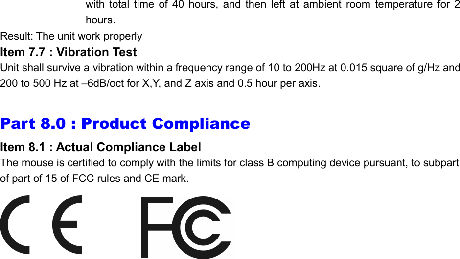 with total time of 40 hours, and then left at ambient room temperature for 2 hours. Result: The unit work properly Item 7.7 : Vibration Test Unit shall survive a vibration within a frequency range of 10 to 200Hz at 0.015 square of g/Hz and 200 to 500 Hz at –6dB/oct for X,Y, and Z axis and 0.5 hour per axis.  Part 8.0 : Product Compliance Item 8.1 : Actual Compliance Label The mouse is certified to comply with the limits for class B computing device pursuant, to subpart of part of 15 of FCC rules and CE mark.       