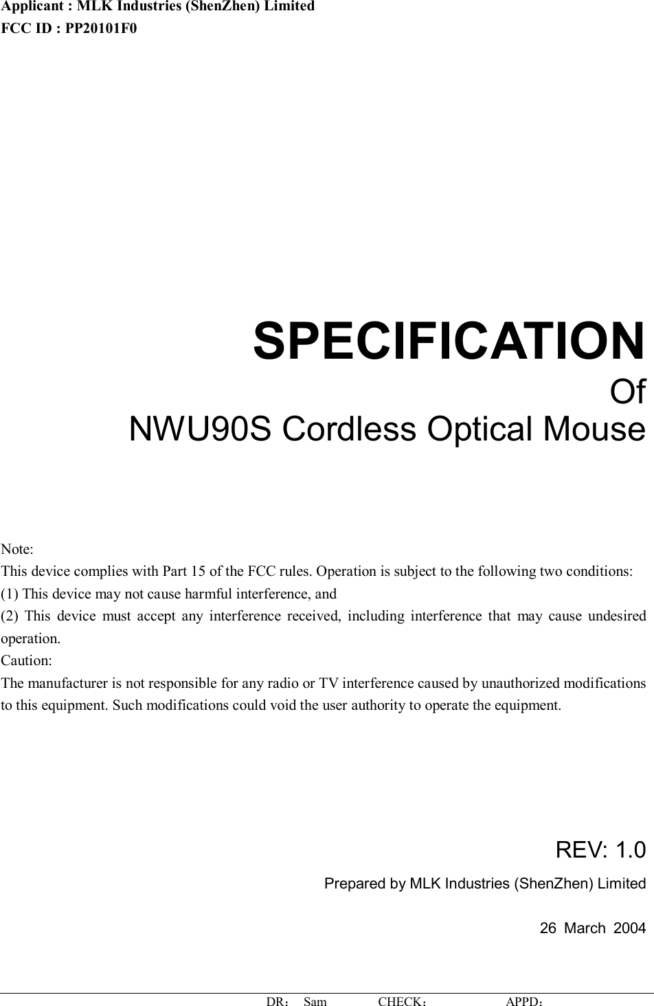 DR： Sam        CHECK：           APPD：                   Applicant : MLK Industries (ShenZhen) Limited FCC ID : PP20101F0       SPECIFICATION Of NWU90S Cordless Optical Mouse     Note: This device complies with Part 15 of the FCC rules. Operation is subject to the following two conditions: (1) This device may not cause harmful interference, and (2) This device must accept any interference received, including interference that may cause undesired operation.  Caution: The manufacturer is not responsible for any radio or TV interference caused by unauthorized modifications to this equipment. Such modifications could void the user authority to operate the equipment.      REV: 1.0 Prepared by MLK Industries (ShenZhen) Limited  26 March 2004   