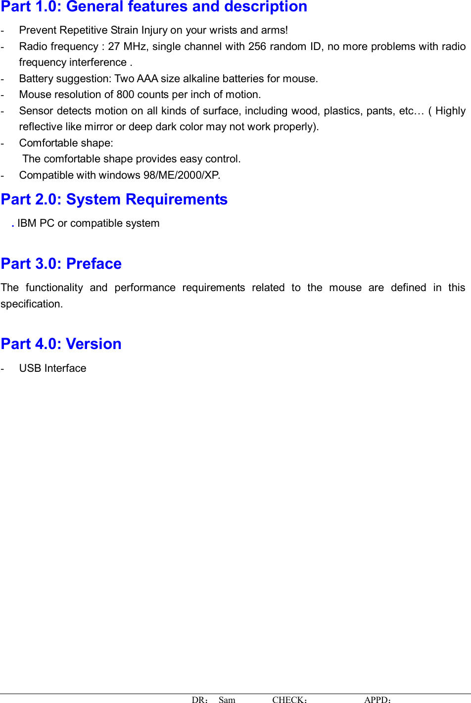 DR： Sam        CHECK：           APPD：                    Part 1.0: General features and description  -  Prevent Repetitive Strain Injury on your wrists and arms! -  Radio frequency : 27 MHz, single channel with 256 random ID, no more problems with radio frequency interference . -  Battery suggestion: Two AAA size alkaline batteries for mouse. -  Mouse resolution of 800 counts per inch of motion. -  Sensor detects motion on all kinds of surface, including wood, plastics, pants, etc… ( Highly reflective like mirror or deep dark color may not work properly). -  Comfortable shape: The comfortable shape provides easy control. -  Compatible with windows 98/ME/2000/XP. Part 2.0: System Requirements . IBM PC or compatible system  Part 3.0: Preface The functionality and performance requirements related to the mouse are defined in this specification.  Part 4.0: Version -  USB Interface  