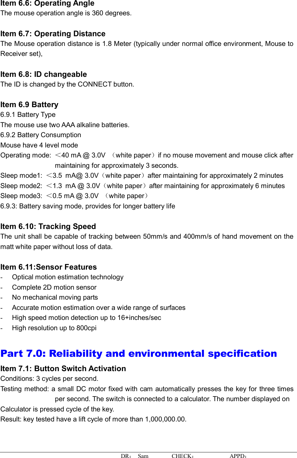 DR： Sam        CHECK：           APPD：                   Item 6.6: Operating Angle The mouse operation angle is 360 degrees.   Item 6.7: Operating Distance The Mouse operation distance is 1.8 Meter (typically under normal office environment, Mouse to Receiver set),   Item 6.8: ID changeable  The ID is changed by the CONNECT button.  Item 6.9 Battery  6.9.1 Battery Type The mouse use two AAA alkaline batteries. 6.9.2 Battery Consumption Mouse have 4 level mode Operating mode:  ＜40 mA @ 3.0V  （white paper）if no mouse movement and mouse click after maintaining for approximately 3 seconds. Sleep mode1:  ＜3.5 mA@ 3.0V（white paper）after maintaining for approximately 2 minutes Sleep mode2:  ＜1.3 mA @ 3.0V（white paper）after maintaining for approximately 6 minutes Sleep mode3:  ＜0.5 mA @ 3.0V  （white paper） 6.9.3: Battery saving mode, provides for longer battery life  Item 6.10: Tracking Speed The unit shall be capable of tracking between 50mm/s and 400mm/s of hand movement on the matt white paper without loss of data.  Item 6.11:Sensor Features -  Optical motion estimation technology -  Complete 2D motion sensor -  No mechanical moving parts -  Accurate motion estimation over a wide range of surfaces -  High speed motion detection up to 16+inches/sec -  High resolution up to 800cpi  Part 7.0: Reliability and environmental specification  Item 7.1: Button Switch Activation Conditions: 3 cycles per second.  Testing method: a small DC motor fixed with cam automatically presses the key for three times per second. The switch is connected to a calculator. The number displayed on  Calculator is pressed cycle of the key.  Result: key tested have a lift cycle of more than 1,000,000.00.  