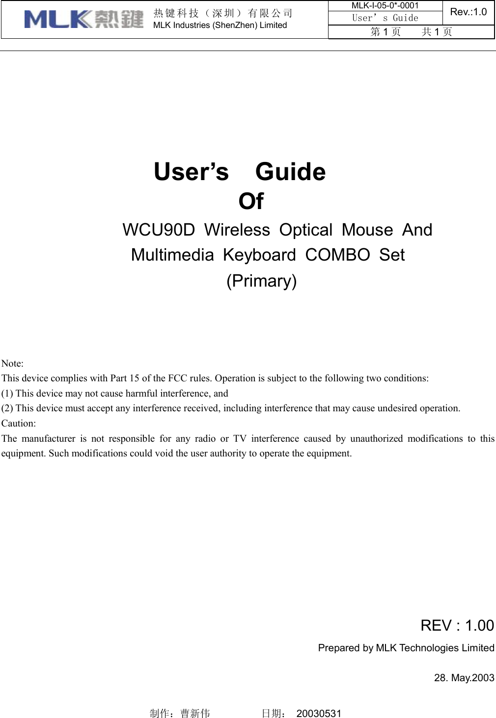 MLK-I-05-0*-0001 User’s Guide  Rev.:1.0  热键科技（深圳）有限公司 MLK Industries (ShenZhen) Limited  第1页    共1页    制作：曹新伟          日期： 20030531                                            User’s  Guide Of WCU90D Wireless Optical Mouse And  Multimedia Keyboard COMBO Set (Primary)     Note: This device complies with Part 15 of the FCC rules. Operation is subject to the following two conditions: (1) This device may not cause harmful interference, and (2) This device must accept any interference received, including interference that may cause undesired operation.  Caution: The manufacturer is not responsible for any radio or TV interference caused by unauthorized modifications to this equipment. Such modifications could void the user authority to operate the equipment.           REV : 1.00 Prepared by MLK Technologies Limited  28. May.2003 