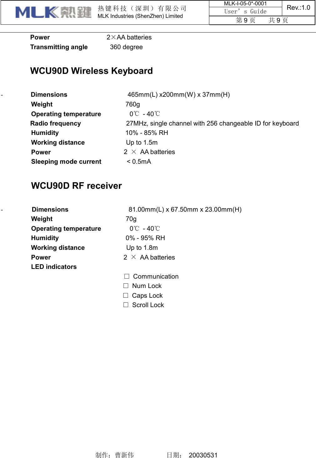 MLK-I-05-0*-0001 User’s Guide  Rev.:1.0  热键科技（深圳）有限公司 MLK Industries (ShenZhen) Limited  第9页    共9页    制作：曹新伟          日期： 20030531    Power                   2×AA batteries Transmitting angle        360 degree  WCU90D Wireless Keyboard  -        Dimensions                    465mm(L) x200mm(W) x 37mm(H) Weight                       760g Operating temperature          0℃ - 40℃ Radio frequency              27MHz, single channel with 256 changeable ID for keyboard Humidity                      10% - 85% RH Working distance              Up to 1.5m Power                       2  × AA batteries Sleeping mode current         &lt; 0.5mA  WCU90D RF receiver  -        Dimensions                    81.00mm(L) x 67.50mm x 23.00mm(H) Weight                       70g Operating temperature         0℃ - 40℃ Humidity                     0% - 95% RH Working distance             Up to 1.8m Power                       2  × AA batteries LED indicators              □ Communication                □ Num Lock                  □ Caps Lock                □ Scroll Lock 