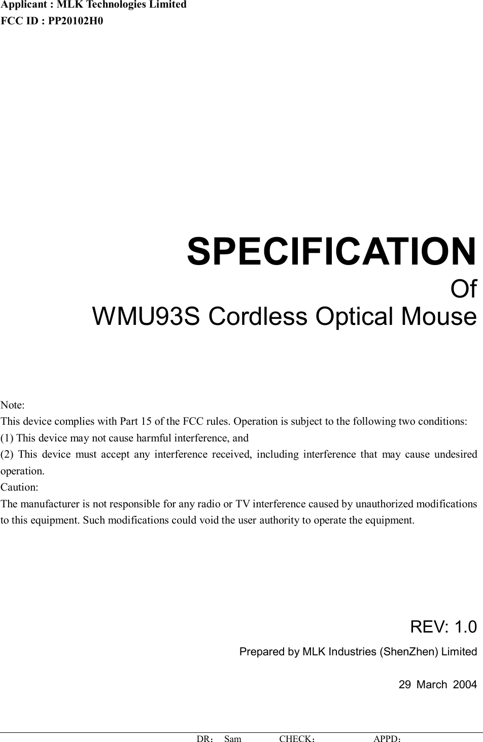 DR： Sam        CHECK：           APPD：                   Applicant : MLK Technologies Limited FCC ID : PP20102H0       SPECIFICATION Of WMU93S Cordless Optical Mouse     Note: This device complies with Part 15 of the FCC rules. Operation is subject to the following two conditions: (1) This device may not cause harmful interference, and (2) This device must accept any interference received, including interference that may cause undesired operation.  Caution: The manufacturer is not responsible for any radio or TV interference caused by unauthorized modifications to this equipment. Such modifications could void the user authority to operate the equipment.      REV: 1.0 Prepared by MLK Industries (ShenZhen) Limited  29 March 2004   